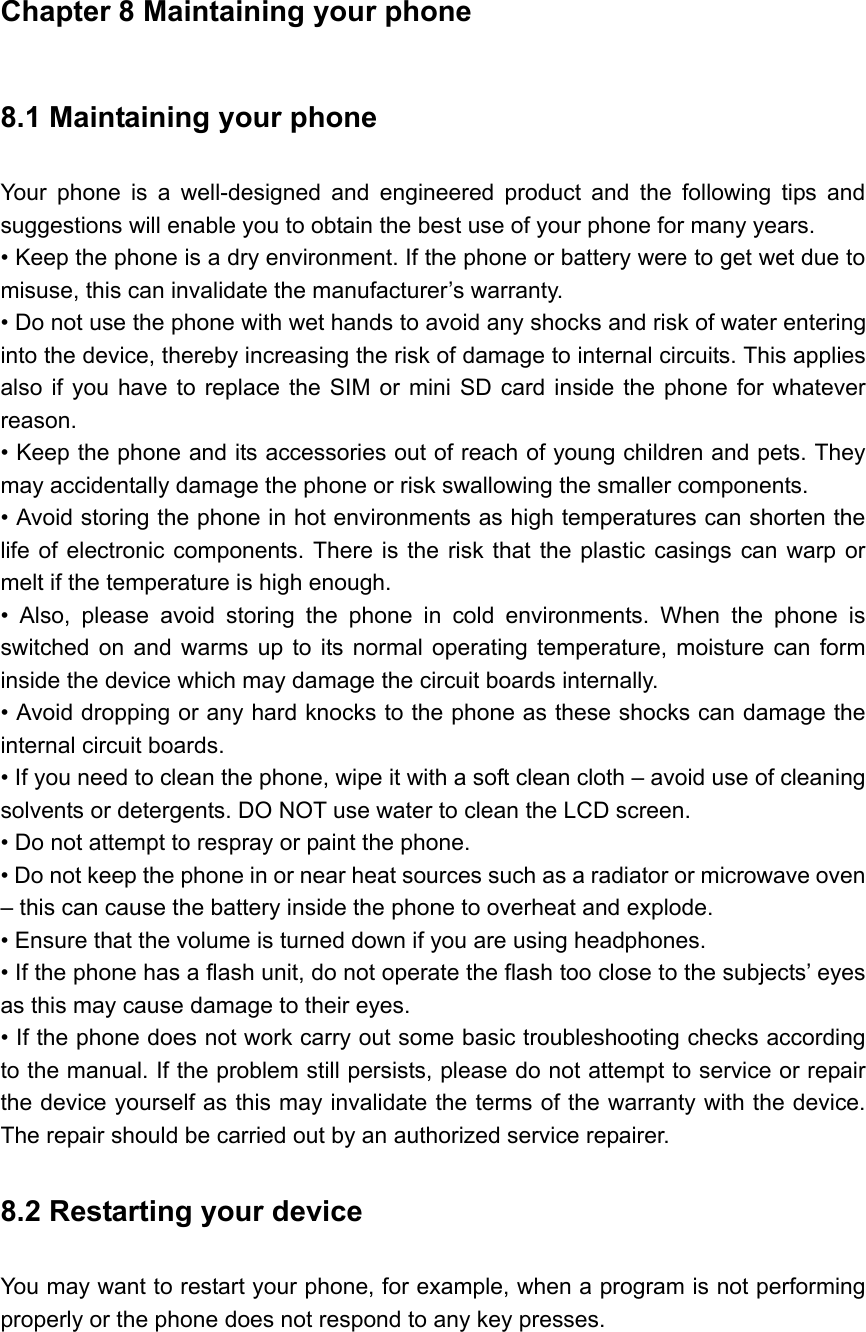 Chapter 8 Maintaining your phone 8.1 Maintaining your phone   Your phone is a well-designed and engineered product and the following tips and suggestions will enable you to obtain the best use of your phone for many years.   • Keep the phone is a dry environment. If the phone or battery were to get wet due to misuse, this can invalidate the manufacturer’s warranty.   • Do not use the phone with wet hands to avoid any shocks and risk of water entering into the device, thereby increasing the risk of damage to internal circuits. This applies also if you have to replace the SIM or mini SD card inside the phone for whatever reason.  • Keep the phone and its accessories out of reach of young children and pets. They may accidentally damage the phone or risk swallowing the smaller components.   • Avoid storing the phone in hot environments as high temperatures can shorten the life of electronic components. There is the risk that the plastic casings can warp or melt if the temperature is high enough.   • Also, please avoid storing the phone in cold environments. When the phone is switched on and warms up to its normal operating temperature, moisture can form inside the device which may damage the circuit boards internally.   • Avoid dropping or any hard knocks to the phone as these shocks can damage the internal circuit boards.   • If you need to clean the phone, wipe it with a soft clean cloth – avoid use of cleaning solvents or detergents. DO NOT use water to clean the LCD screen.   • Do not attempt to respray or paint the phone.   • Do not keep the phone in or near heat sources such as a radiator or microwave oven – this can cause the battery inside the phone to overheat and explode. • Ensure that the volume is turned down if you are using headphones.   • If the phone has a flash unit, do not operate the flash too close to the subjects’ eyes as this may cause damage to their eyes.   • If the phone does not work carry out some basic troubleshooting checks according to the manual. If the problem still persists, please do not attempt to service or repair the device yourself as this may invalidate the terms of the warranty with the device. The repair should be carried out by an authorized service repairer. 8.2 Restarting your device   You may want to restart your phone, for example, when a program is not performing properly or the phone does not respond to any key presses. 