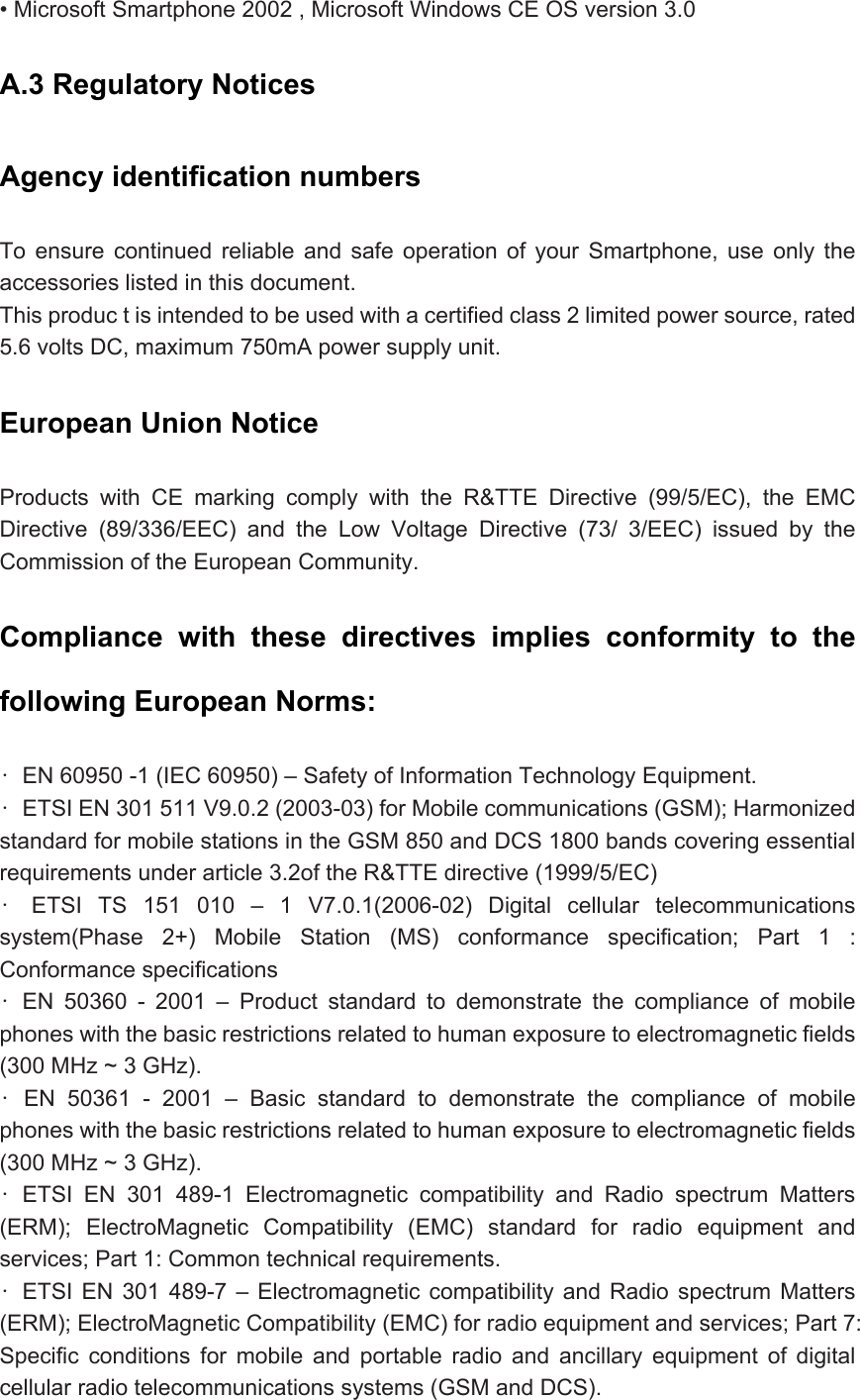 • Microsoft Smartphone 2002 , Microsoft Windows CE OS version 3.0 A.3 Regulatory Notices   Agency identification numbers   To ensure continued reliable and safe operation of your Smartphone, use only the accessories listed in this document.   This produc t is intended to be used with a certified class 2 limited power source, rated 5.6 volts DC, maximum 750mA power supply unit.   European Union Notice   Products with CE marking comply with the R&amp;TTE Directive (99/5/EC), the EMC Directive (89/336/EEC) and the Low Voltage Directive (73/ 3/EEC) issued by the Commission of the European Community. Compliance with these directives implies conformity to the following European Norms:   •  EN 60950 -1 (IEC 60950) – Safety of Information Technology Equipment.   •  ETSI EN 301 511 V9.0.2 (2003-03) for Mobile communications (GSM); Harmonized standard for mobile stations in the GSM 850 and DCS 1800 bands covering essential requirements under article 3.2of the R&amp;TTE directive (1999/5/EC)   • ETSI TS 151 010 – 1 V7.0.1(2006-02) Digital cellular telecommunications system(Phase 2+) Mobile Station (MS) conformance specification; Part 1 : Conformance specifications   • EN 50360 - 2001 – Product standard to demonstrate the compliance of mobile phones with the basic restrictions related to human exposure to electromagnetic fields (300 MHz ~ 3 GHz).   • EN 50361 - 2001 – Basic standard to demonstrate the compliance of mobile phones with the basic restrictions related to human exposure to electromagnetic fields (300 MHz ~ 3 GHz). • ETSI EN 301 489-1 Electromagnetic compatibility and Radio spectrum Matters (ERM); ElectroMagnetic Compatibility (EMC) standard for radio equipment and services; Part 1: Common technical requirements.   • ETSI EN 301 489-7 – Electromagnetic compatibility and Radio spectrum Matters (ERM); ElectroMagnetic Compatibility (EMC) for radio equipment and services; Part 7: Specific conditions for mobile and portable radio and ancillary equipment of digital cellular radio telecommunications systems (GSM and DCS).   
