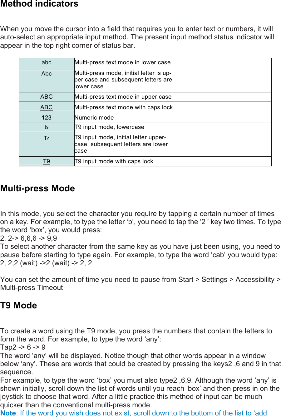 Method indicators   When you move the cursor into a field that requires you to enter text or numbers, it will auto-select an appropriate input method. The present input method status indicator will appear in the top right corner of status bar.  abc  Multi-press text mode in lower case Abc  Multi-press mode, initial letter is up- per case and subsequent letters are lower case ABC  Multi-press text mode in upper case ABC  Multi-press text mode with caps lock 123 Numeric mode t9 T9 input mode, lowercase T9 T9 input mode, initial letter upper- case, subsequent letters are lower case T9  T9 input mode with caps lock  Multi-press Mode   In this mode, you select the character you require by tapping a certain number of times on a key. For example, to type the letter ‘b’, you need to tap the ‘2 ’ key two times. To type the word ‘box’, you would press:   2, 2-&gt; 6,6,6 -&gt; 9,9   To select another character from the same key as you have just been using, you need to pause before starting to type again. For example, to type the word ‘cab’ you would type:   2, 2,2 (wait) -&gt;2 (wait) -&gt; 2, 2 You can set the amount of time you need to pause from Start &gt; Settings &gt; Accessibility &gt; Multi-press Timeout   T9 Mode   To create a word using the T9 mode, you press the numbers that contain the letters to form the word. For example, to type the word ‘any’:   Tap2 -&gt; 6 -&gt; 9   The word ‘any’ will be displayed. Notice though that other words appear in a window below ‘any’. These are words that could be created by pressing the keys2 ,6 and 9 in that sequence.  For example, to type the word ‘box’ you must also type2 ,6,9. Although the word ‘any’ is shown initially, scroll down the list of words until you reach ‘box’ and then press in on the joystick to choose that word. After a little practice this method of input can be much quicker than the conventional multi-press mode. Note: If the word you wish does not exist, scroll down to the bottom of the list to ‘add 