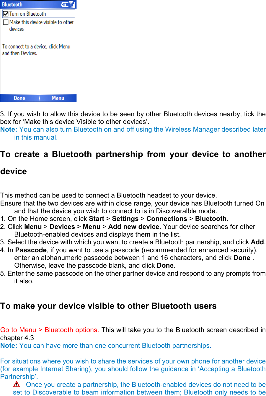   3. If you wish to allow this device to be seen by other Bluetooth devices nearby, tick the box for ‘Make this device Visible to other devices’.   Note: You can also turn Bluetooth on and off using the Wireless Manager described later in this manual. To create a Bluetooth partnership from your device to another device  This method can be used to connect a Bluetooth headset to your device.   Ensure that the two devices are within close range, your device has Bluetooth turned On and that the device you wish to connect to is in Discoveralble mode.   1. On the Home screen, click Start &gt; Settings &gt; Connections &gt; Bluetooth. 2. Click Menu &gt; Devices &gt; Menu &gt; Add new device. Your device searches for other Bluetooth-enabled devices and displays them in the list.   3. Select the device with which you want to create a Bluetooth partnership, and click Add.  4. In Passcode, if you want to use a passcode (recommended for enhanced security), enter an alphanumeric passcode between 1 and 16 characters, and click Done . Otherwise, leave the passcode blank, and click Done.  5. Enter the same passcode on the other partner device and respond to any prompts from it also.  To make your device visible to other Bluetooth users   Go to Menu &gt; Bluetooth options. This will take you to the Bluetooth screen described in chapter 4.3 Note: You can have more than one concurrent Bluetooth partnerships.  For situations where you wish to share the services of your own phone for another device (for example Internet Sharing), you should follow the guidance in ‘Accepting a Bluetooth Partnership’.   Once you create a partnership, the Bluetooth-enabled devices do not need to be set to Discoverable to beam information between them; Bluetooth only needs to be 