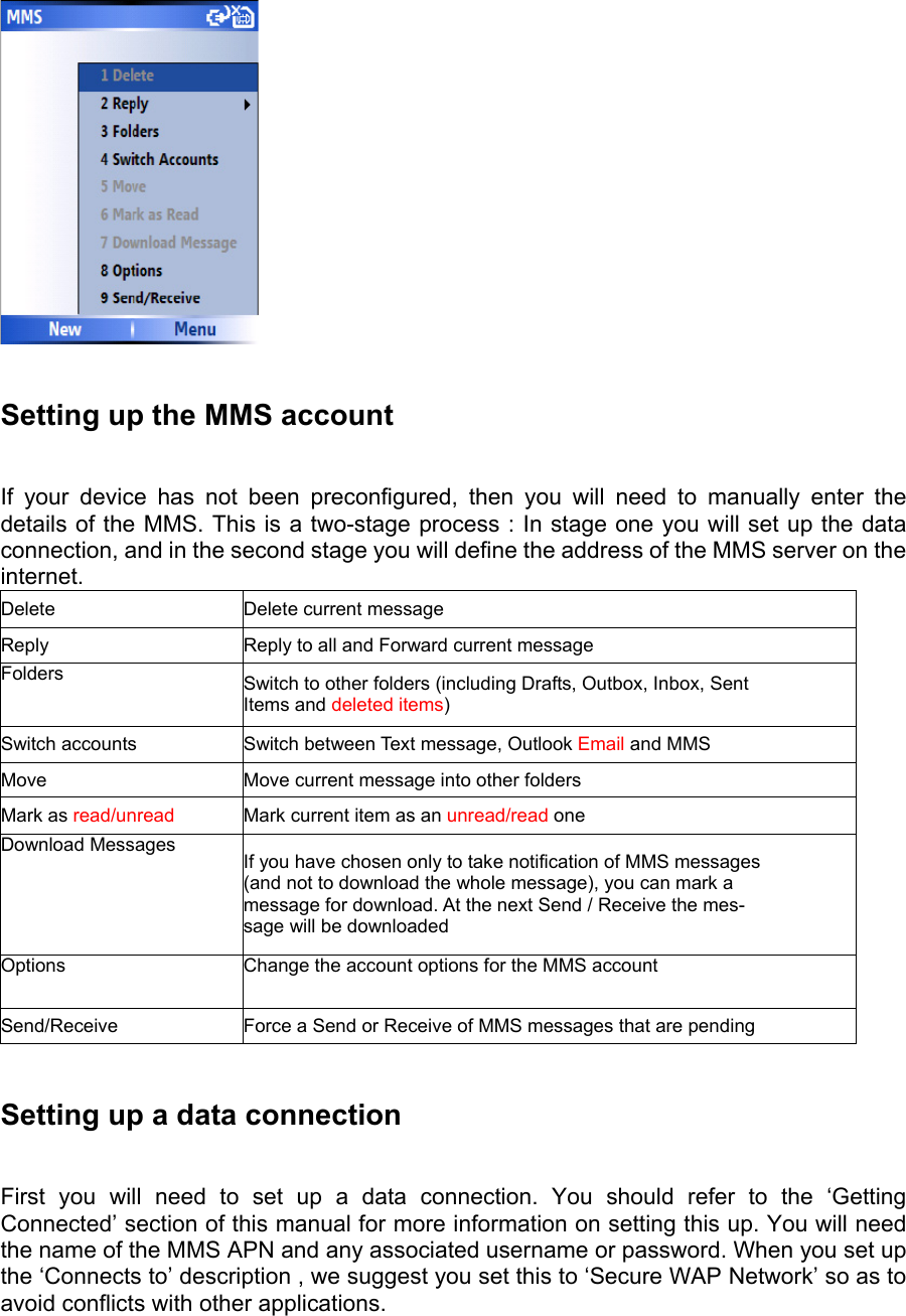   Setting up the MMS account   If your device has not been preconfigured, then you will need to manually enter the details of the MMS. This is a two-stage process : In stage one you will set up the data connection, and in the second stage you will define the address of the MMS server on the internet. Delete Delete current message Reply  Reply to all and Forward current message Folders  Switch to other folders (including Drafts, Outbox, Inbox, Sent Items and deleted items) Switch accounts  Switch between Text message, Outlook Email and MMS Move  Move current message into other folders Mark as read/unread  Mark current item as an unread/read one Download Messages  If you have chosen only to take notification of MMS messages (and not to download the whole message), you can mark a message for download. At the next Send / Receive the mes- sage will be downloaded Options  Change the account options for the MMS account Send/Receive  Force a Send or Receive of MMS messages that are pending  Setting up a data connection   First you will need to set up a data connection. You should refer to the ‘Getting Connected’ section of this manual for more information on setting this up. You will need the name of the MMS APN and any associated username or password. When you set up the ‘Connects to’ description , we suggest you set this to ‘Secure WAP Network’ so as to avoid conflicts with other applications. 