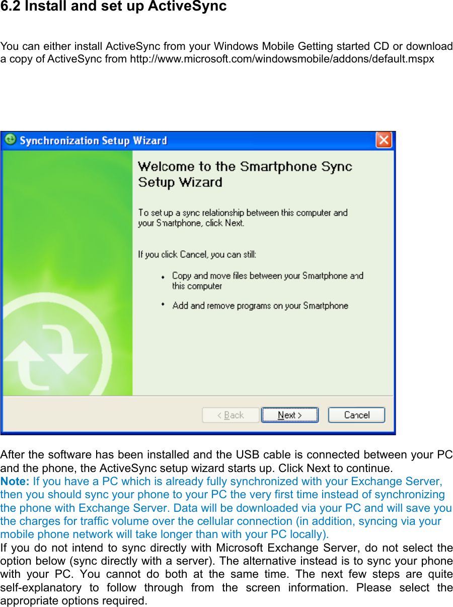 6.2 Install and set up ActiveSync   You can either install ActiveSync from your Windows Mobile Getting started CD or download a copy of ActiveSync from http://www.microsoft.com/windowsmobile/addons/default.mspx        After the software has been installed and the USB cable is connected between your PC and the phone, the ActiveSync setup wizard starts up. Click Next to continue.   Note: If you have a PC which is already fully synchronized with your Exchange Server, then you should sync your phone to your PC the very first time instead of synchronizing the phone with Exchange Server. Data will be downloaded via your PC and will save you the charges for traffic volume over the cellular connection (in addition, syncing via your mobile phone network will take longer than with your PC locally). If you do not intend to sync directly with Microsoft Exchange Server, do not select the option below (sync directly with a server). The alternative instead is to sync your phone with your PC. You cannot do both at the same time. The next few steps are quite self-explanatory to follow through from the screen information. Please select the appropriate options required.   