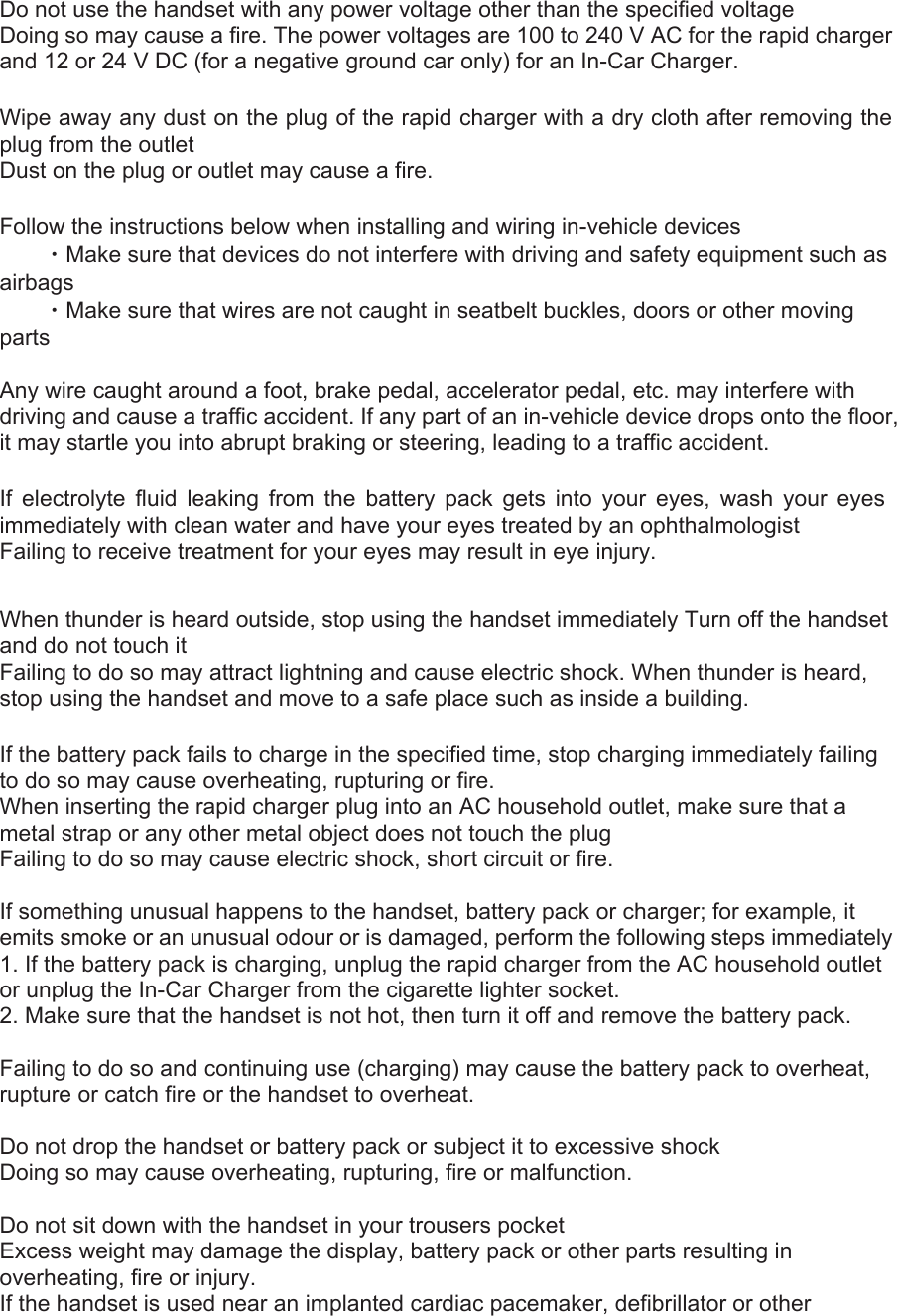 Do not use the handset with any power voltage other than the specified voltage   Doing so may cause a fire. The power voltages are 100 to 240 V AC for the rapid charger and 12 or 24 V DC (for a negative ground car only) for an In-Car Charger.   Wipe away any dust on the plug of the rapid charger with a dry cloth after removing the plug from the outlet   Dust on the plug or outlet may cause a fire.   Follow the instructions below when installing and wiring in-vehicle devices    ・Make sure that devices do not interfere with driving and safety equipment such as airbags   ・Make sure that wires are not caught in seatbelt buckles, doors or other moving parts   Any wire caught around a foot, brake pedal, accelerator pedal, etc. may interfere with driving and cause a traffic accident. If any part of an in-vehicle device drops onto the floor, it may startle you into abrupt braking or steering, leading to a traffic accident.   If electrolyte fluid leaking from the battery pack gets into your eyes, wash your eyes immediately with clean water and have your eyes treated by an ophthalmologist   Failing to receive treatment for your eyes may result in eye injury.   When thunder is heard outside, stop using the handset immediately Turn off the handset and do not touch it   Failing to do so may attract lightning and cause electric shock. When thunder is heard, stop using the handset and move to a safe place such as inside a building.   If the battery pack fails to charge in the specified time, stop charging immediately failing to do so may cause overheating, rupturing or fire.   When inserting the rapid charger plug into an AC household outlet, make sure that a metal strap or any other metal object does not touch the plug   Failing to do so may cause electric shock, short circuit or fire.    If something unusual happens to the handset, battery pack or charger; for example, it emits smoke or an unusual odour or is damaged, perform the following steps immediately   1. If the battery pack is charging, unplug the rapid charger from the AC household outlet or unplug the In-Car Charger from the cigarette lighter socket.   2. Make sure that the handset is not hot, then turn it off and remove the battery pack.    Failing to do so and continuing use (charging) may cause the battery pack to overheat, rupture or catch fire or the handset to overheat.    Do not drop the handset or battery pack or subject it to excessive shock   Doing so may cause overheating, rupturing, fire or malfunction.    Do not sit down with the handset in your trousers pocket   Excess weight may damage the display, battery pack or other parts resulting in overheating, fire or injury.   If the handset is used near an implanted cardiac pacemaker, defibrillator or other 