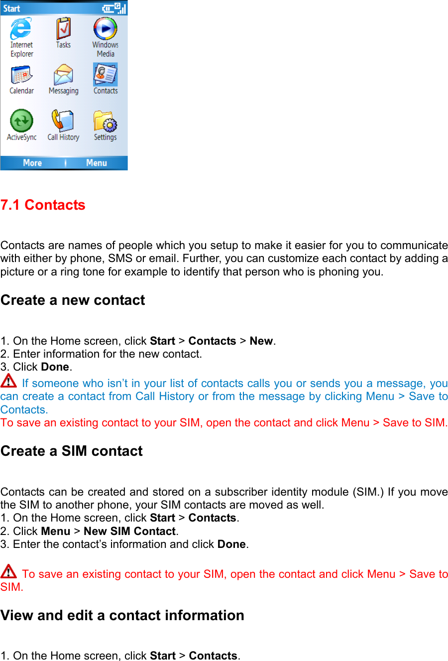  7.1 Contacts   Contacts are names of people which you setup to make it easier for you to communicate with either by phone, SMS or email. Further, you can customize each contact by adding a picture or a ring tone for example to identify that person who is phoning you. Create a new contact   1. On the Home screen, click Start &gt; Contacts &gt; New.  2. Enter information for the new contact.   3. Click Done.   If someone who isn’t in your list of contacts calls you or sends you a message, you can create a contact from Call History or from the message by clicking Menu &gt; Save to Contacts. To save an existing contact to your SIM, open the contact and click Menu &gt; Save to SIM. Create a SIM contact   Contacts can be created and stored on a subscriber identity module (SIM.) If you move the SIM to another phone, your SIM contacts are moved as well.   1. On the Home screen, click Start &gt; Contacts.  2. Click Menu &gt; New SIM Contact.  3. Enter the contact’s information and click Done.    To save an existing contact to your SIM, open the contact and click Menu &gt; Save to SIM. View and edit a contact information   1. On the Home screen, click Start &gt; Contacts.  