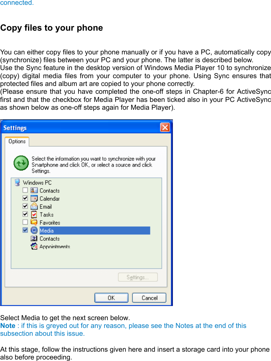 connected.  Copy files to your phone   You can either copy files to your phone manually or if you have a PC, automatically copy (synchronize) files between your PC and your phone. The latter is described below.   Use the Sync feature in the desktop version of Windows Media Player 10 to synchronize (copy) digital media files from your computer to your phone. Using Sync ensures that protected files and album art are copied to your phone correctly.   (Please ensure that you have completed the one-off steps in Chapter-6 for ActiveSync first and that the checkbox for Media Player has been ticked also in your PC ActiveSync as shown below as one-off steps again for Media Player).    Select Media to get the next screen below.   Note : if this is greyed out for any reason, please see the Notes at the end of this subsection about this issue.  At this stage, follow the instructions given here and insert a storage card into your phone also before proceeding.  