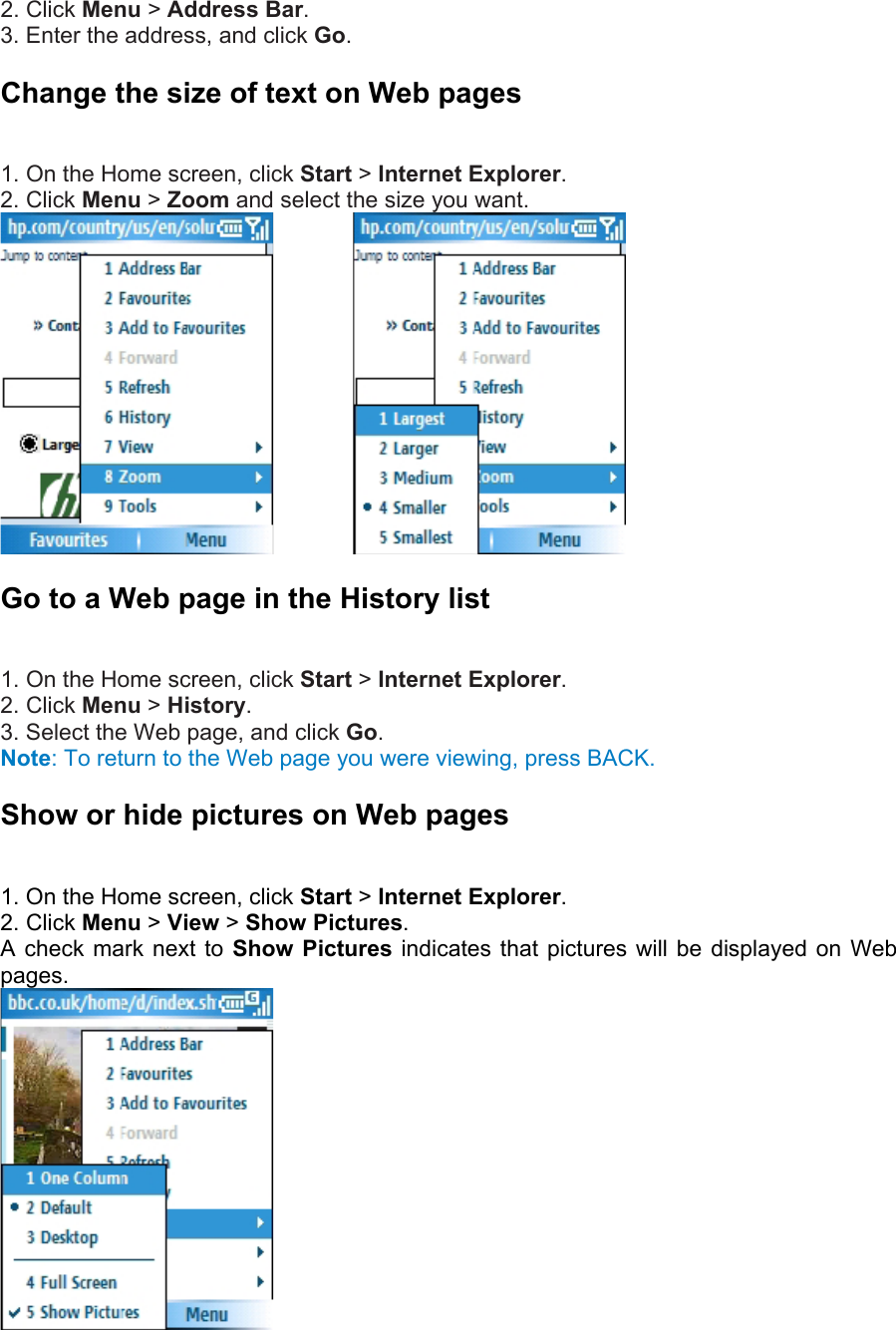 2. Click Menu &gt; Address Bar.  3. Enter the address, and click Go. Change the size of text on Web pages   1. On the Home screen, click Start &gt; Internet Explorer.  2. Click Menu &gt; Zoom and select the size you want.          Go to a Web page in the History list   1. On the Home screen, click Start &gt; Internet Explorer.  2. Click Menu &gt; History.  3. Select the Web page, and click Go.  Note: To return to the Web page you were viewing, press BACK. Show or hide pictures on Web pages   1. On the Home screen, click Start &gt; Internet Explorer.  2. Click Menu &gt; View &gt; Show Pictures.  A check mark next to Show Pictures indicates that pictures will be displayed on Web pages.   