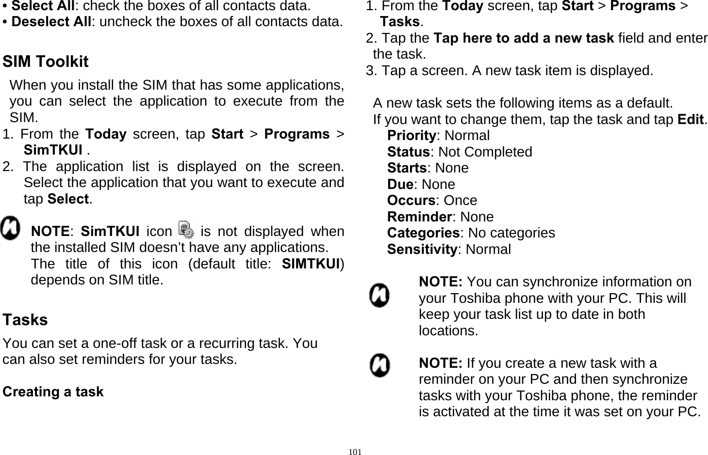   101• Select All: check the boxes of all contacts data. • Deselect All: uncheck the boxes of all contacts data.  SIM Toolkit   When you install the SIM that has some applications, you can select the application to execute from the SIM. 1. From the Today  screen, tap Start  &gt;  Programs &gt; SimTKUI . 2. The application list is displayed on the screen. Select the application that you want to execute and tap Select.         NOTE:  SimTKUI icon    is not displayed when the installed SIM doesn’t have any applications.     The title of this icon (default title: SIMTKUI) depends on SIM title.  Tasks You can set a one-off task or a recurring task. You can also set reminders for your tasks.  Creating a task  1. From the Today screen, tap Start &gt; Programs &gt;  Tasks. 2. Tap the Tap here to add a new task field and enter the task. 3. Tap a screen. A new task item is displayed.    A new task sets the following items as a default.   If you want to change them, tap the task and tap Edit.    Priority: Normal    Status: Not Completed    Starts: None    Due: None    Occurs: Once    Reminder: None    Categories: No categories    Sensitivity: Normal  NOTE: You can synchronize information on your Toshiba phone with your PC. This will keep your task list up to date in both locations.  NOTE: If you create a new task with a reminder on your PC and then synchronize tasks with your Toshiba phone, the reminder is activated at the time it was set on your PC. 