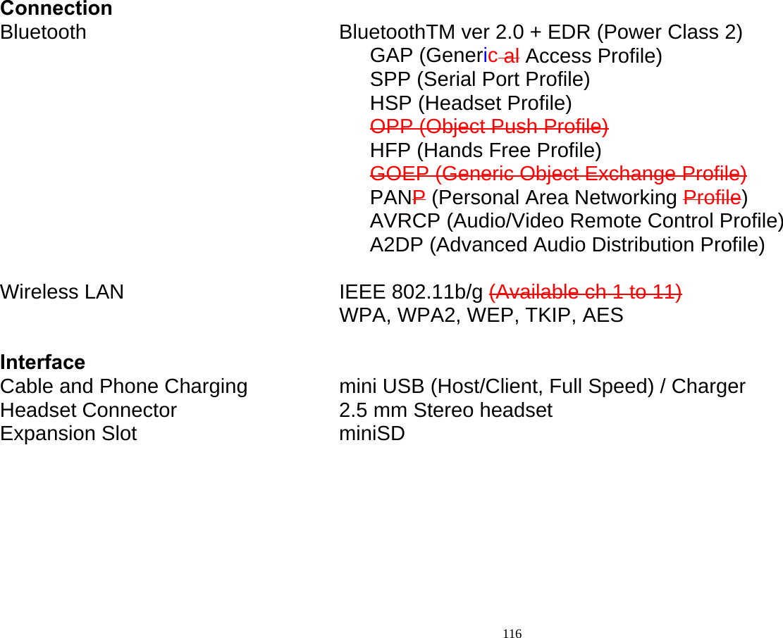  116 Connection Bluetooth         BluetoothTM ver 2.0 + EDR (Power Class 2) GAP (Generic al Access Profile) SPP (Serial Port Profile) HSP (Headset Profile) OPP (Object Push Profile) HFP (Hands Free Profile) GOEP (Generic Object Exchange Profile) PANP (Personal Area Networking Profile) AVRCP (Audio/Video Remote Control Profile) A2DP (Advanced Audio Distribution Profile)  Wireless LAN        IEEE 802.11b/g (Available ch 1 to 11)            WPA, WPA2, WEP, TKIP, AES  Interface Cable and Phone Charging        mini USB (Host/Client, Full Speed) / Charger Headset Connector      2.5 mm Stereo headset Expansion Slot        miniSD  