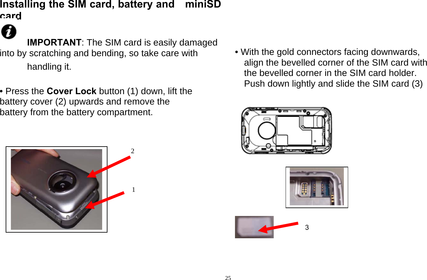   25 Installing the SIM card, battery and miniSD card  IMPORTANT: The SIM card is easily damaged into by scratching and bending, so take care with handling it.  • Press the Cover Lock button (1) down, lift the battery cover (2) upwards and remove the battery from the battery compartment.                    • With the gold connectors facing downwards, align the bevelled corner of the SIM card with the bevelled corner in the SIM card holder. Push down lightly and slide the SIM card (3)           1 2 3 