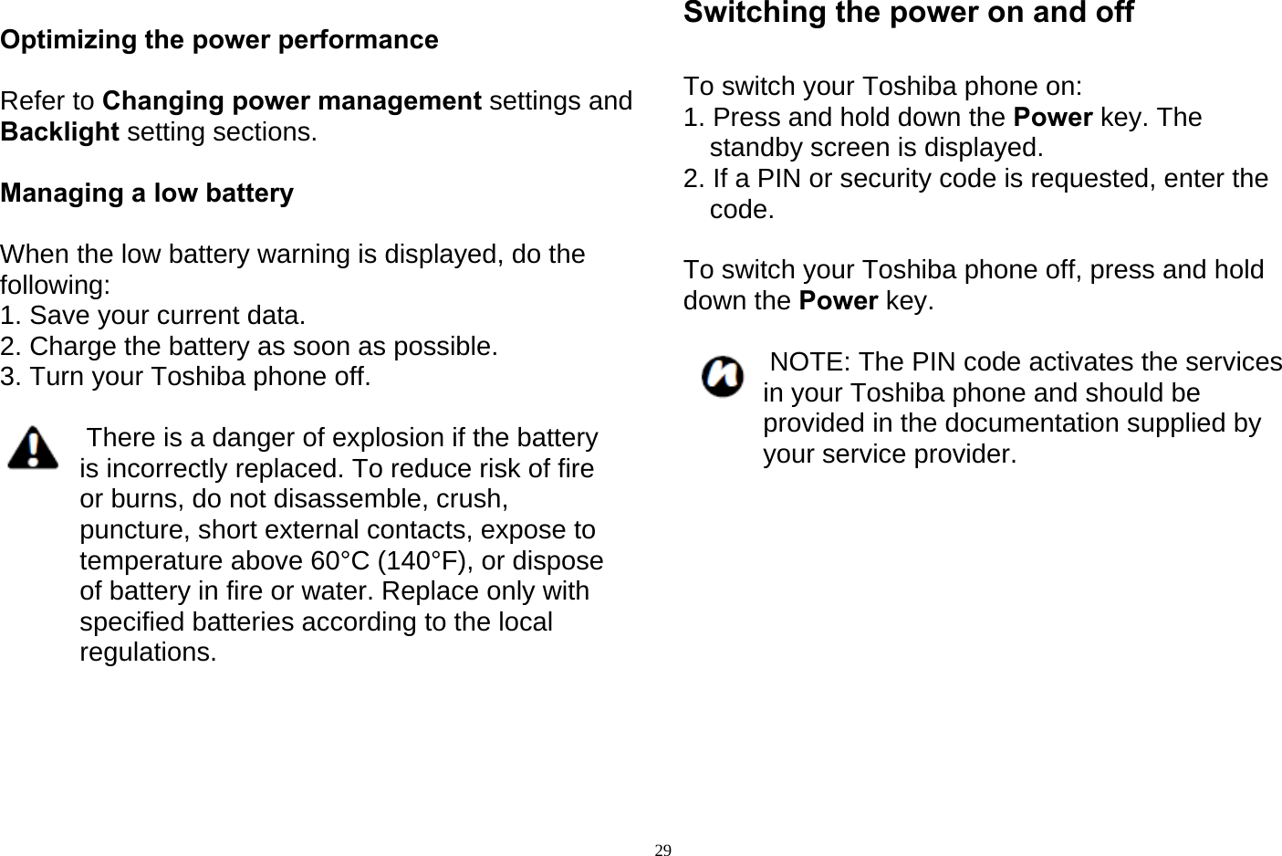   29 Optimizing the power performance  Refer to Changing power management settings and Backlight setting sections.  Managing a low battery  When the low battery warning is displayed, do the following: 1. Save your current data. 2. Charge the battery as soon as possible. 3. Turn your Toshiba phone off.   There is a danger of explosion if the battery is incorrectly replaced. To reduce risk of fire or burns, do not disassemble, crush, puncture, short external contacts, expose to temperature above 60°C (140°F), or dispose of battery in fire or water. Replace only with specified batteries according to the local regulations.     Switching the power on and off  To switch your Toshiba phone on: 1. Press and hold down the Power key. The standby screen is displayed. 2. If a PIN or security code is requested, enter the code.  To switch your Toshiba phone off, press and hold down the Power key.   NOTE: The PIN code activates the services in your Toshiba phone and should be provided in the documentation supplied by your service provider.          