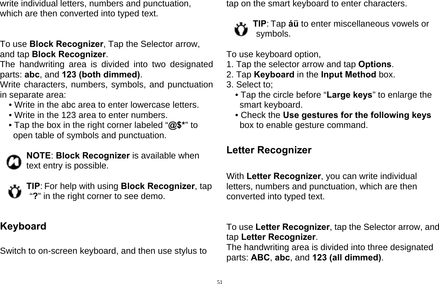  51write individual letters, numbers and punctuation, which are then converted into typed text.   To use Block Recognizer, Tap the Selector arrow, and tap Block Recognizer. The handwriting area is divided into two designated parts: abc, and 123 (both dimmed). Write characters, numbers, symbols, and punctuation in separate area: • Write in the abc area to enter lowercase letters. • Write in the 123 area to enter numbers. • Tap the box in the right corner labeled “@$*” to open table of symbols and punctuation.  NOTE: Block Recognizer is available when text entry is possible.  TIP: For help with using Block Recognizer, tap “?” in the right corner to see demo.  Keyboard  Switch to on-screen keyboard, and then use stylus to tap on the smart keyboard to enter characters.    TIP: Tap áü to enter miscellaneous vowels or symbols.  To use keyboard option,   1. Tap the selector arrow and tap Options. 2. Tap Keyboard in the Input Method box. 3. Select to; • Tap the circle before “Large keys” to enlarge the smart keyboard. • Check the Use gestures for the following keys box to enable gesture command.  Letter Recognizer  With Letter Recognizer, you can write individual letters, numbers and punctuation, which are then converted into typed text.   To use Letter Recognizer, tap the Selector arrow, and tap Letter Recognizer. The handwriting area is divided into three designated parts: ABC, abc, and 123 (all dimmed). 