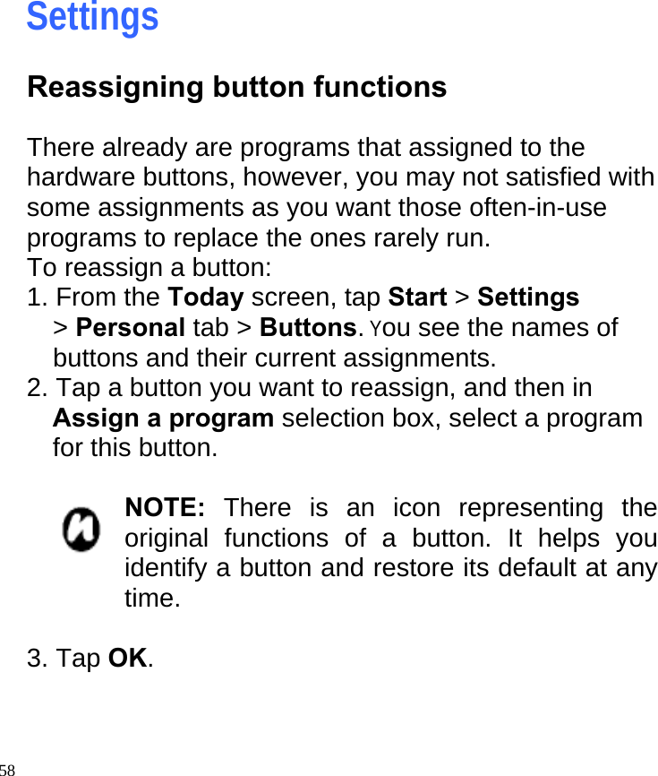   58                           Settings Reassigning button functions  There already are programs that assigned to the hardware buttons, however, you may not satisfied with some assignments as you want those often-in-use programs to replace the ones rarely run. To reassign a button: 1. From the Today screen, tap Start &gt; Settings &gt; Personal tab &gt; Buttons. You see the names of buttons and their current assignments. 2. Tap a button you want to reassign, and then in Assign a program selection box, select a program for this button.  NOTE: There is an icon representing the original functions of a button. It helps you identify a button and restore its default at any time.  3. Tap OK.  