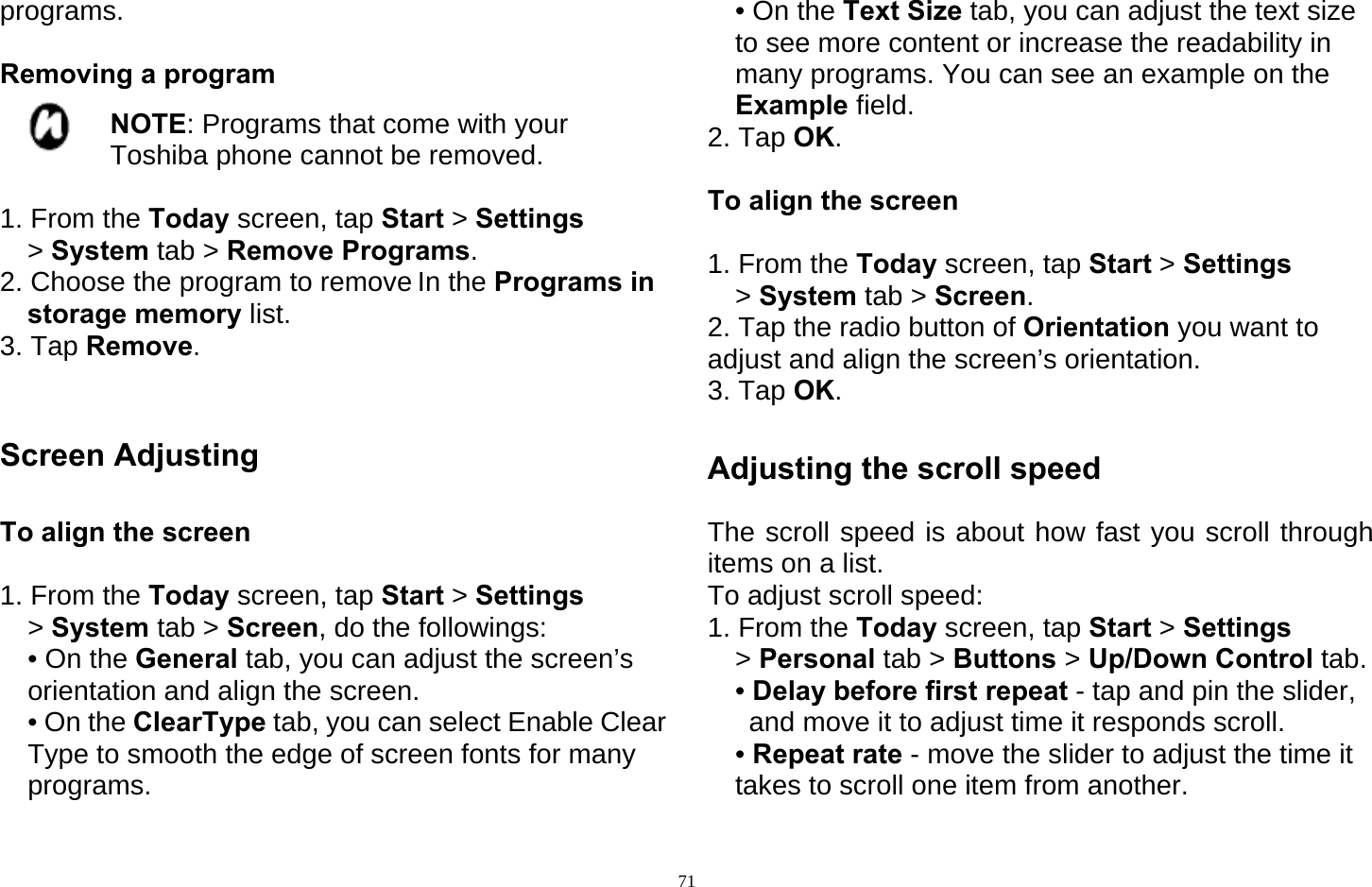   71programs.  Removing a program  NOTE: Programs that come with your Toshiba phone cannot be removed.  1. From the Today screen, tap Start &gt; Settings &gt; System tab &gt; Remove Programs. 2. Choose the program to remove In the Programs in storage memory list. 3. Tap Remove.   Screen Adjusting  To align the screen  1. From the Today screen, tap Start &gt; Settings &gt; System tab &gt; Screen, do the followings: • On the General tab, you can adjust the screen’s orientation and align the screen. • On the ClearType tab, you can select Enable Clear Type to smooth the edge of screen fonts for many programs. • On the Text Size tab, you can adjust the text size to see more content or increase the readability in many programs. You can see an example on the Example field. 2. Tap OK.  To align the screen  1. From the Today screen, tap Start &gt; Settings &gt; System tab &gt; Screen. 2. Tap the radio button of Orientation you want to adjust and align the screen’s orientation. 3. Tap OK.  Adjusting the scroll speed  The scroll speed is about how fast you scroll through items on a list. To adjust scroll speed: 1. From the Today screen, tap Start &gt; Settings &gt; Personal tab &gt; Buttons &gt; Up/Down Control tab.  • Delay before first repeat - tap and pin the slider, and move it to adjust time it responds scroll. • Repeat rate - move the slider to adjust the time it takes to scroll one item from another. 