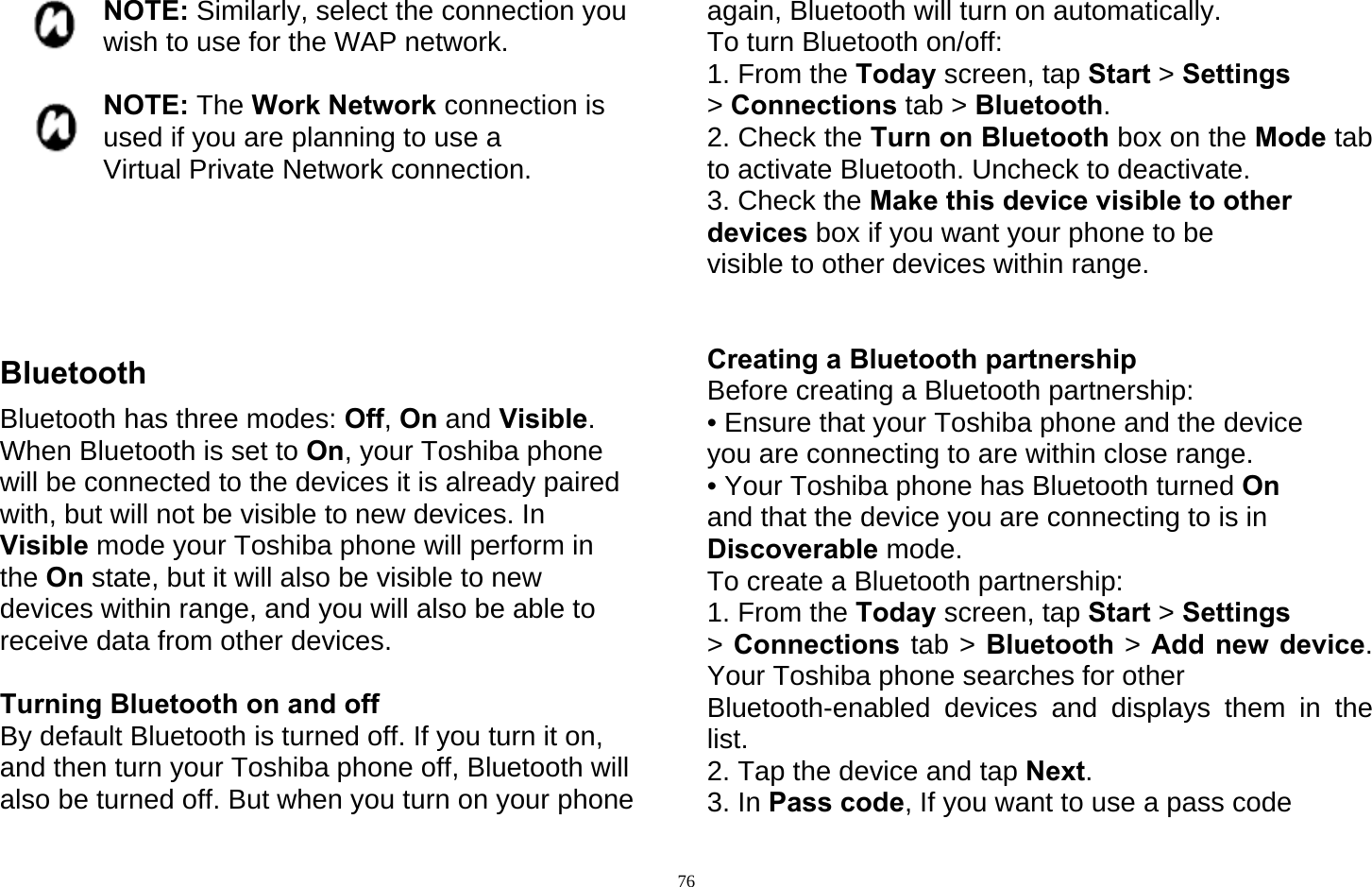   76NOTE: Similarly, select the connection you wish to use for the WAP network.  NOTE: The Work Network connection is used if you are planning to use a Virtual Private Network connection.      Bluetooth Bluetooth has three modes: Off, On and Visible. When Bluetooth is set to On, your Toshiba phone will be connected to the devices it is already paired with, but will not be visible to new devices. In Visible mode your Toshiba phone will perform in the On state, but it will also be visible to new devices within range, and you will also be able to receive data from other devices.  Turning Bluetooth on and off By default Bluetooth is turned off. If you turn it on, and then turn your Toshiba phone off, Bluetooth will also be turned off. But when you turn on your phone again, Bluetooth will turn on automatically. To turn Bluetooth on/off: 1. From the Today screen, tap Start &gt; Settings &gt; Connections tab &gt; Bluetooth. 2. Check the Turn on Bluetooth box on the Mode tab to activate Bluetooth. Uncheck to deactivate. 3. Check the Make this device visible to other devices box if you want your phone to be visible to other devices within range.   Creating a Bluetooth partnership Before creating a Bluetooth partnership: • Ensure that your Toshiba phone and the device you are connecting to are within close range. • Your Toshiba phone has Bluetooth turned On and that the device you are connecting to is in Discoverable mode. To create a Bluetooth partnership: 1. From the Today screen, tap Start &gt; Settings &gt; Connections tab &gt; Bluetooth &gt; Add new device. Your Toshiba phone searches for other   Bluetooth-enabled devices and displays them in the list. 2. Tap the device and tap Next. 3. In Pass code, If you want to use a pass code 