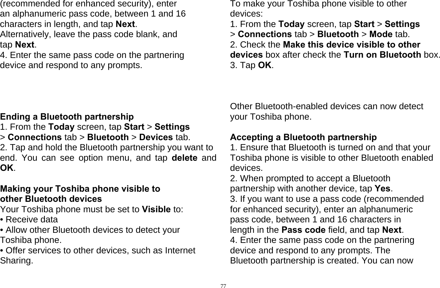   77(recommended for enhanced security), enter an alphanumeric pass code, between 1 and 16 characters in length, and tap Next. Alternatively, leave the pass code blank, and tap Next. 4. Enter the same pass code on the partnering device and respond to any prompts.     Ending a Bluetooth partnership 1. From the Today screen, tap Start &gt; Settings &gt; Connections tab &gt; Bluetooth &gt; Devices tab. 2. Tap and hold the Bluetooth partnership you want to end. You can see option menu, and tap delete and OK.  Making your Toshiba phone visible to other Bluetooth devices Your Toshiba phone must be set to Visible to: • Receive data • Allow other Bluetooth devices to detect your Toshiba phone. • Offer services to other devices, such as Internet Sharing. To make your Toshiba phone visible to other devices: 1. From the Today screen, tap Start &gt; Settings &gt; Connections tab &gt; Bluetooth &gt; Mode tab. 2. Check the Make this device visible to other devices box after check the Turn on Bluetooth box. 3. Tap OK.    Other Bluetooth-enabled devices can now detect your Toshiba phone.  Accepting a Bluetooth partnership 1. Ensure that Bluetooth is turned on and that your Toshiba phone is visible to other Bluetooth enabled devices. 2. When prompted to accept a Bluetooth partnership with another device, tap Yes. 3. If you want to use a pass code (recommended for enhanced security), enter an alphanumeric pass code, between 1 and 16 characters in length in the Pass code field, and tap Next. 4. Enter the same pass code on the partnering device and respond to any prompts. The Bluetooth partnership is created. You can now 