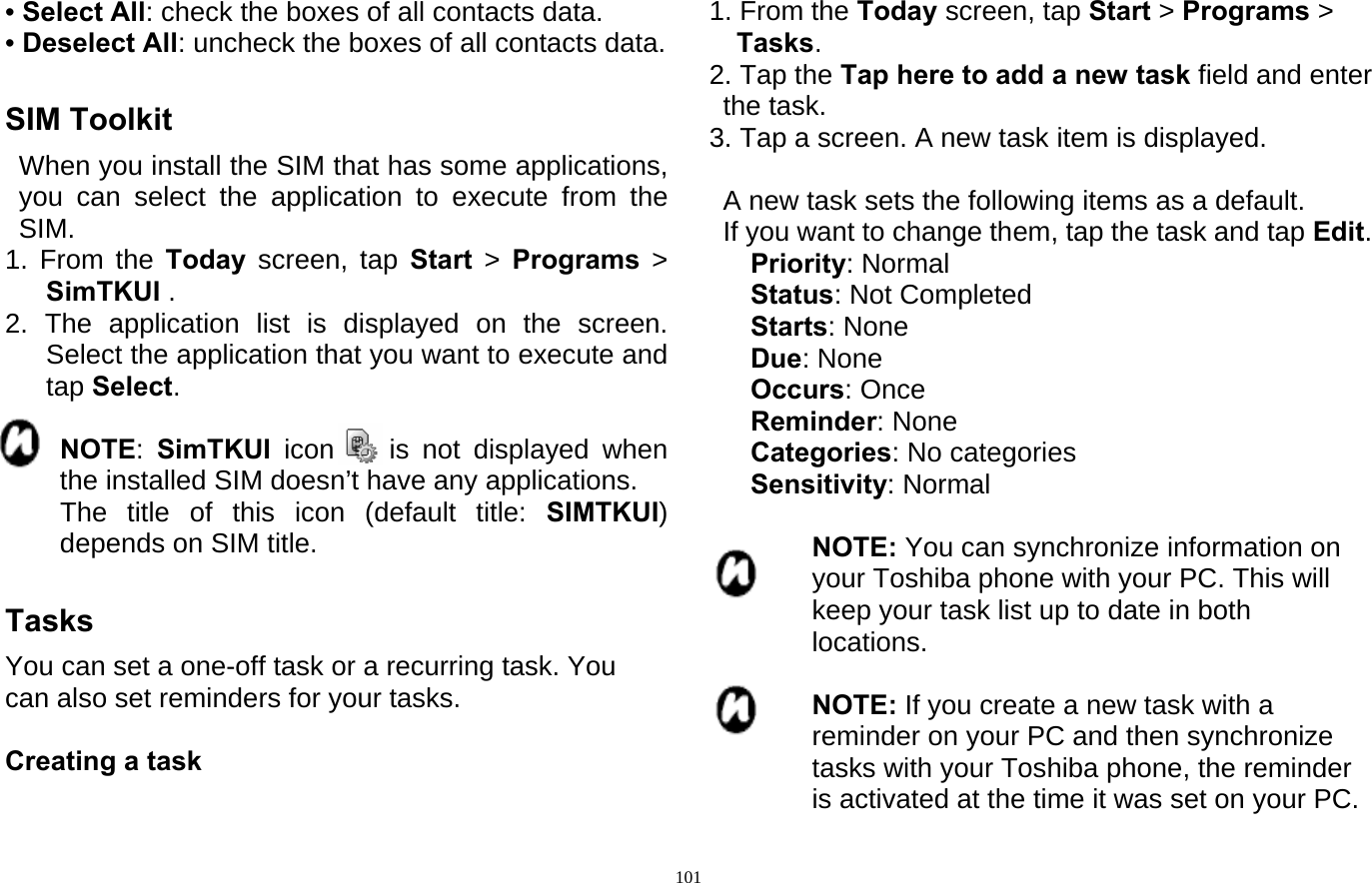  101• Select All: check the boxes of all contacts data. • Deselect All: uncheck the boxes of all contacts data.  SIM Toolkit   When you install the SIM that has some applications, you can select the application to execute from the SIM. 1. From the Today  screen, tap Start  &gt;  Programs &gt; SimTKUI . 2. The application list is displayed on the screen. Select the application that you want to execute and tap Select.         NOTE:  SimTKUI icon    is not displayed when the installed SIM doesn’t have any applications.     The title of this icon (default title: SIMTKUI) depends on SIM title.  Tasks You can set a one-off task or a recurring task. You can also set reminders for your tasks.  Creating a task  1. From the Today screen, tap Start &gt; Programs &gt;  Tasks. 2. Tap the Tap here to add a new task field and enter the task. 3. Tap a screen. A new task item is displayed.    A new task sets the following items as a default.   If you want to change them, tap the task and tap Edit.    Priority: Normal    Status: Not Completed    Starts: None    Due: None    Occurs: Once    Reminder: None    Categories: No categories    Sensitivity: Normal  NOTE: You can synchronize information on your Toshiba phone with your PC. This will keep your task list up to date in both locations.  NOTE: If you create a new task with a reminder on your PC and then synchronize tasks with your Toshiba phone, the reminder is activated at the time it was set on your PC. 
