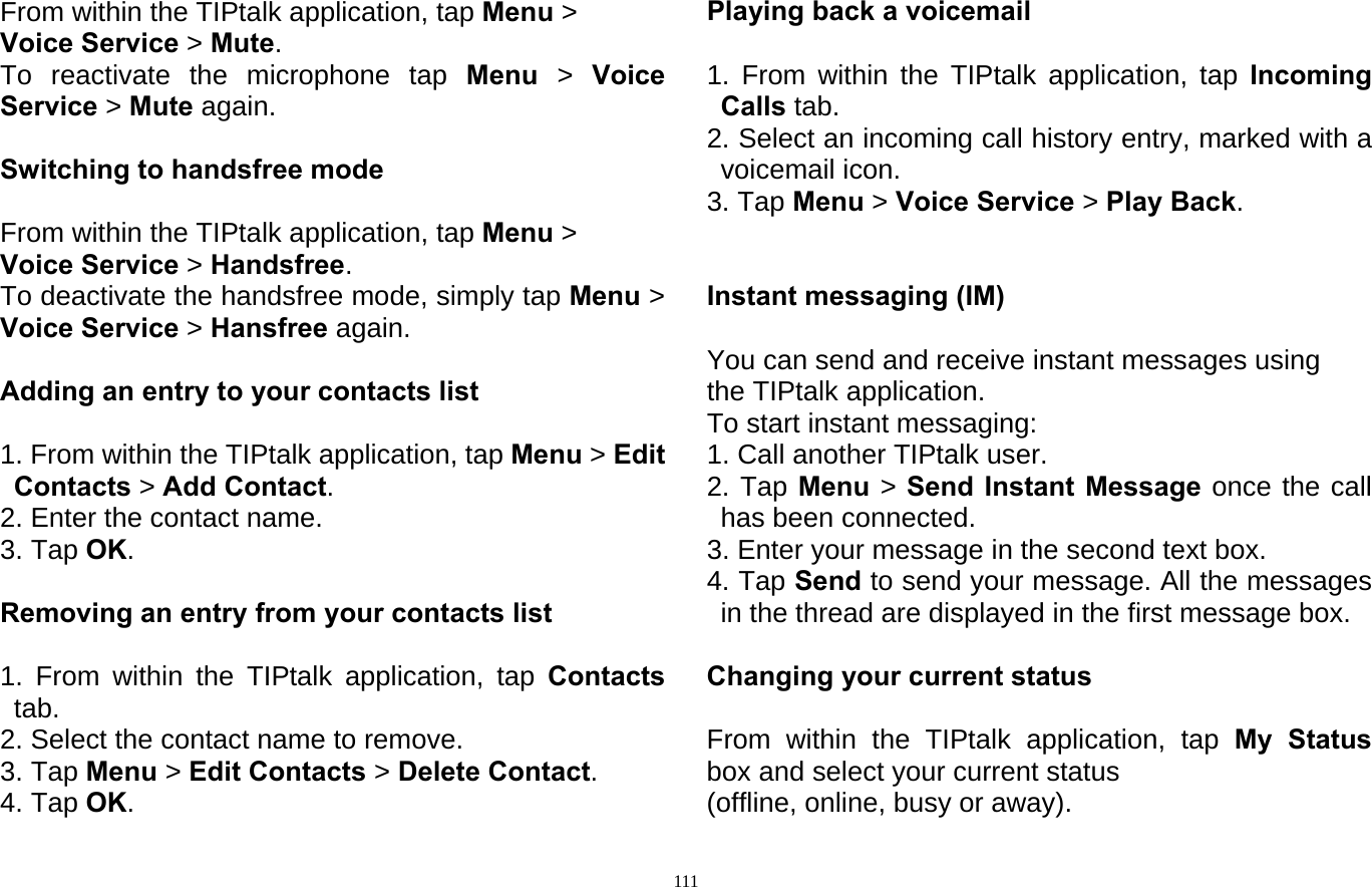  111From within the TIPtalk application, tap Menu &gt; Voice Service &gt; Mute.  To reactivate the microphone tap Menu  &gt;  Voice Service &gt; Mute again.  Switching to handsfree mode  From within the TIPtalk application, tap Menu &gt; Voice Service &gt; Handsfree.  To deactivate the handsfree mode, simply tap Menu &gt; Voice Service &gt; Hansfree again.  Adding an entry to your contacts list  1. From within the TIPtalk application, tap Menu &gt; Edit Contacts &gt; Add Contact. 2. Enter the contact name. 3. Tap OK.  Removing an entry from your contacts list  1. From within the TIPtalk application, tap Contacts tab. 2. Select the contact name to remove. 3. Tap Menu &gt; Edit Contacts &gt; Delete Contact. 4. Tap OK. Playing back a voicemail  1. From within the TIPtalk application, tap Incoming Calls tab. 2. Select an incoming call history entry, marked with a voicemail icon. 3. Tap Menu &gt; Voice Service &gt; Play Back.   Instant messaging (IM)  You can send and receive instant messages using the TIPtalk application. To start instant messaging: 1. Call another TIPtalk user. 2. Tap Menu  &gt; Send Instant Message once the call has been connected. 3. Enter your message in the second text box. 4. Tap Send to send your message. All the messages in the thread are displayed in the first message box.  Changing your current status  From within the TIPtalk application, tap My Status  box and select your current status (offline, online, busy or away). 