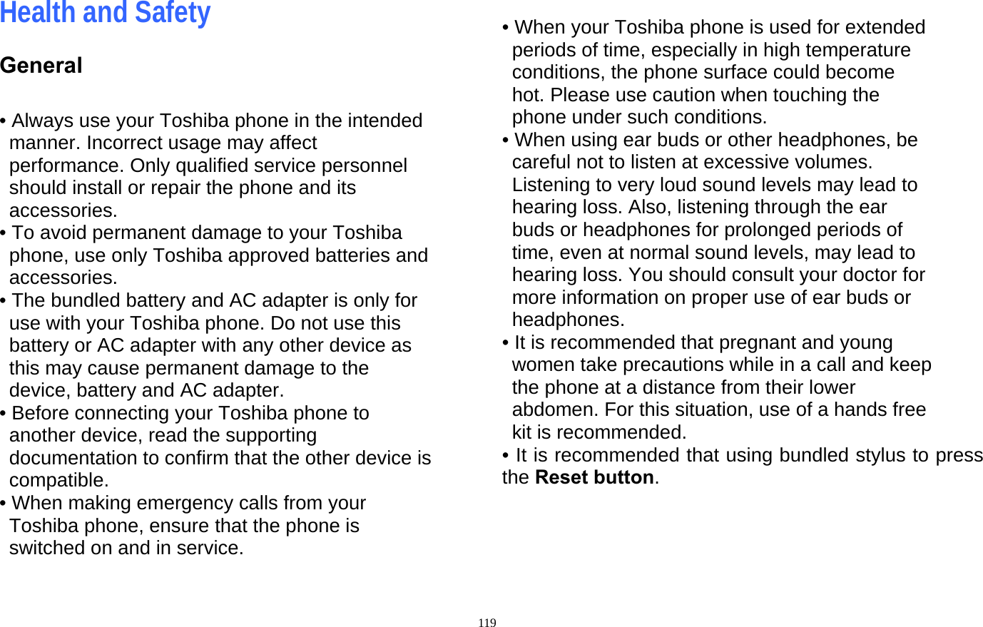  119Health and Safety General  • Always use your Toshiba phone in the intended manner. Incorrect usage may affect performance. Only qualified service personnel should install or repair the phone and its accessories. • To avoid permanent damage to your Toshiba phone, use only Toshiba approved batteries and accessories. • The bundled battery and AC adapter is only for use with your Toshiba phone. Do not use this   battery or AC adapter with any other device as this may cause permanent damage to the device, battery and AC adapter. • Before connecting your Toshiba phone to another device, read the supporting documentation to confirm that the other device is compatible. • When making emergency calls from your Toshiba phone, ensure that the phone is switched on and in service.  • When your Toshiba phone is used for extended periods of time, especially in high temperature conditions, the phone surface could become hot. Please use caution when touching the phone under such conditions. • When using ear buds or other headphones, be careful not to listen at excessive volumes. Listening to very loud sound levels may lead to hearing loss. Also, listening through the ear buds or headphones for prolonged periods of time, even at normal sound levels, may lead to hearing loss. You should consult your doctor for more information on proper use of ear buds or headphones. • It is recommended that pregnant and young women take precautions while in a call and keep the phone at a distance from their lower abdomen. For this situation, use of a hands free kit is recommended. • It is recommended that using bundled stylus to press the Reset button.    