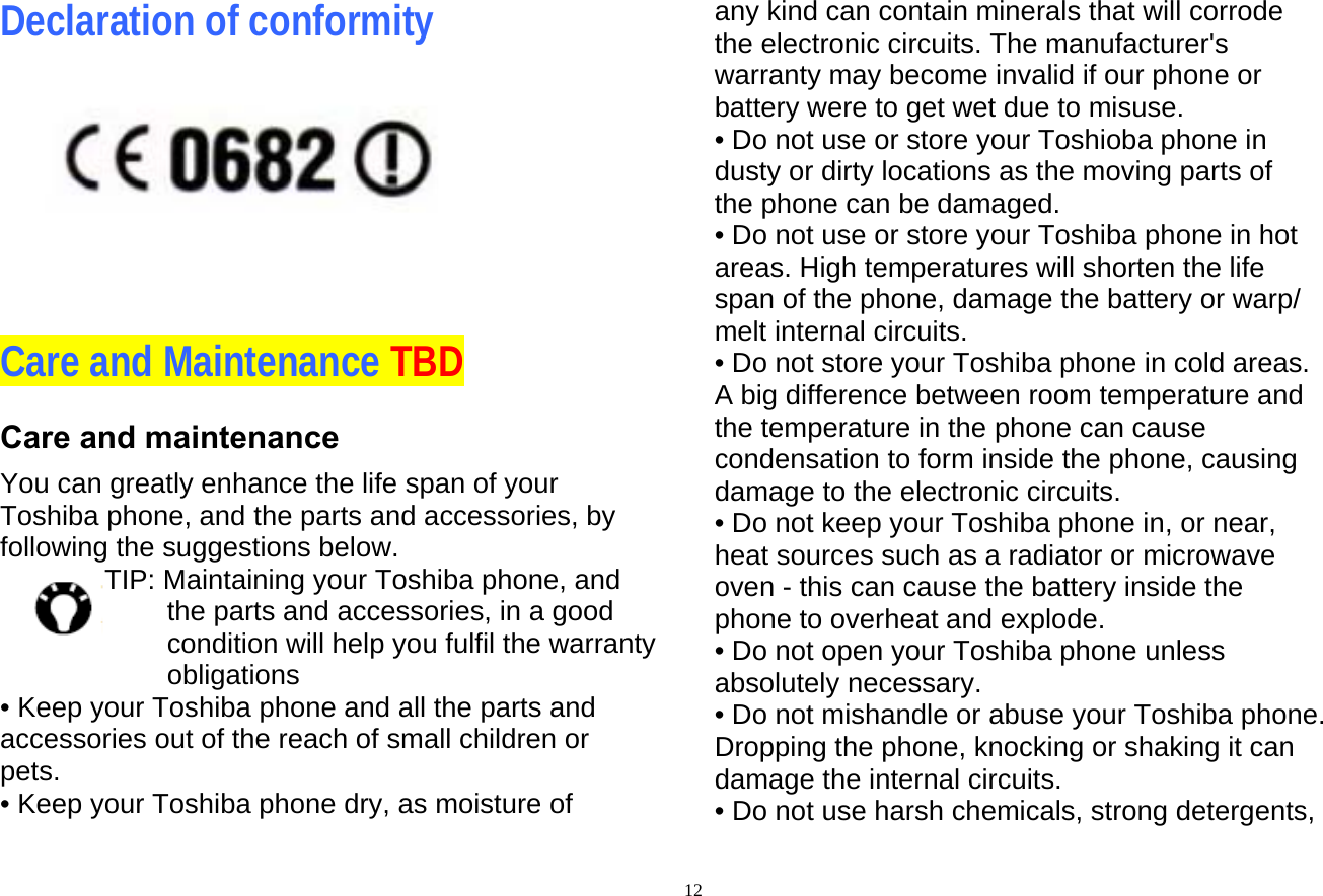  12Declaration of conformity          Care and Maintenance TBD Care and maintenance You can greatly enhance the life span of your Toshiba phone, and the parts and accessories, by following the suggestions below. TIP: Maintaining your Toshiba phone, and the parts and accessories, in a good condition will help you fulfil the warranty obligations   • Keep your Toshiba phone and all the parts and accessories out of the reach of small children or pets. • Keep your Toshiba phone dry, as moisture of any kind can contain minerals that will corrode the electronic circuits. The manufacturer&apos;s warranty may become invalid if our phone or battery were to get wet due to misuse. • Do not use or store your Toshioba phone in dusty or dirty locations as the moving parts of the phone can be damaged. • Do not use or store your Toshiba phone in hot areas. High temperatures will shorten the life span of the phone, damage the battery or warp/ melt internal circuits. • Do not store your Toshiba phone in cold areas. A big difference between room temperature and the temperature in the phone can cause condensation to form inside the phone, causing damage to the electronic circuits. • Do not keep your Toshiba phone in, or near, heat sources such as a radiator or microwave oven - this can cause the battery inside the phone to overheat and explode. • Do not open your Toshiba phone unless absolutely necessary. • Do not mishandle or abuse your Toshiba phone. Dropping the phone, knocking or shaking it can damage the internal circuits. • Do not use harsh chemicals, strong detergents, 