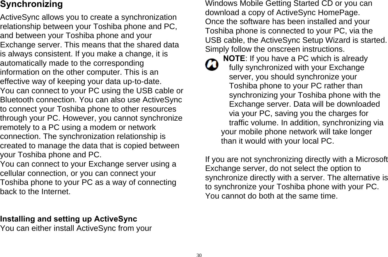  30Synchronizing ActiveSync allows you to create a synchronization relationship between your Toshiba phone and PC, and between your Toshiba phone and your Exchange server. This means that the shared data is always consistent. If you make a change, it is automatically made to the corresponding information on the other computer. This is an effective way of keeping your data up-to-date. You can connect to your PC using the USB cable or Bluetooth connection. You can also use ActiveSync to connect your Toshiba phone to other resources through your PC. However, you cannot synchronize remotely to a PC using a modem or network connection. The synchronization relationship is created to manage the data that is copied between your Toshiba phone and PC. You can connect to your Exchange server using a   cellular connection, or you can connect your Toshiba phone to your PC as a way of connecting back to the Internet.   Installing and setting up ActiveSync You can either install ActiveSync from your Windows Mobile Getting Started CD or you can download a copy of ActiveSync HomePage. Once the software has been installed and your Toshiba phone is connected to your PC, via the USB cable, the ActiveSync Setup Wizard is started. Simply follow the onscreen instructions. NOTE: If you have a PC which is already fully synchronized with your Exchange server, you should synchronize your Toshiba phone to your PC rather than synchronizing your Toshiba phone with the Exchange server. Data will be downloaded via your PC, saving you the charges for traffic volume. In addition, synchronizing via your mobile phone network will take longer than it would with your local PC.  If you are not synchronizing directly with a Microsoft Exchange server, do not select the option to synchronize directly with a server. The alternative is to synchronize your Toshiba phone with your PC. You cannot do both at the same time.     
