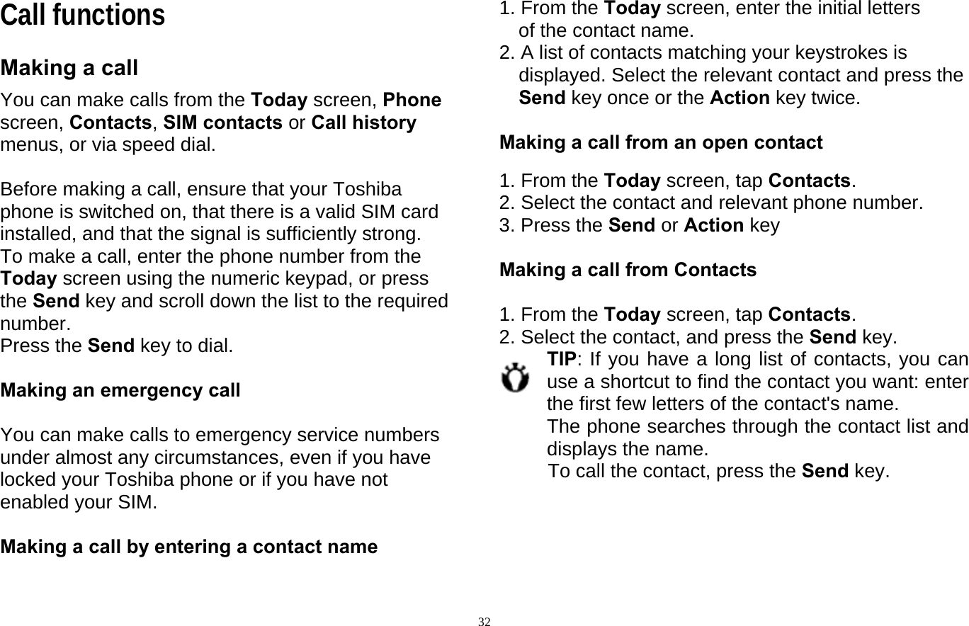  32Call functions Making a call You can make calls from the Today screen, Phone screen, Contacts, SIM contacts or Call history   menus, or via speed dial.  Before making a call, ensure that your Toshiba phone is switched on, that there is a valid SIM card installed, and that the signal is sufficiently strong. To make a call, enter the phone number from the Today screen using the numeric keypad, or press the Send key and scroll down the list to the required number. Press the Send key to dial.  Making an emergency call  You can make calls to emergency service numbers under almost any circumstances, even if you have locked your Toshiba phone or if you have not enabled your SIM.  Making a call by entering a contact name  1. From the Today screen, enter the initial letters of the contact name. 2. A list of contacts matching your keystrokes is displayed. Select the relevant contact and press the Send key once or the Action key twice.  Making a call from an open contact  1. From the Today screen, tap Contacts. 2. Select the contact and relevant phone number. 3. Press the Send or Action key  Making a call from Contacts  1. From the Today screen, tap Contacts. 2. Select the contact, and press the Send key. TIP: If you have a long list of contacts, you can use a shortcut to find the contact you want: enter the first few letters of the contact&apos;s name.   The phone searches through the contact list and displays the name.   To call the contact, press the Send key.     