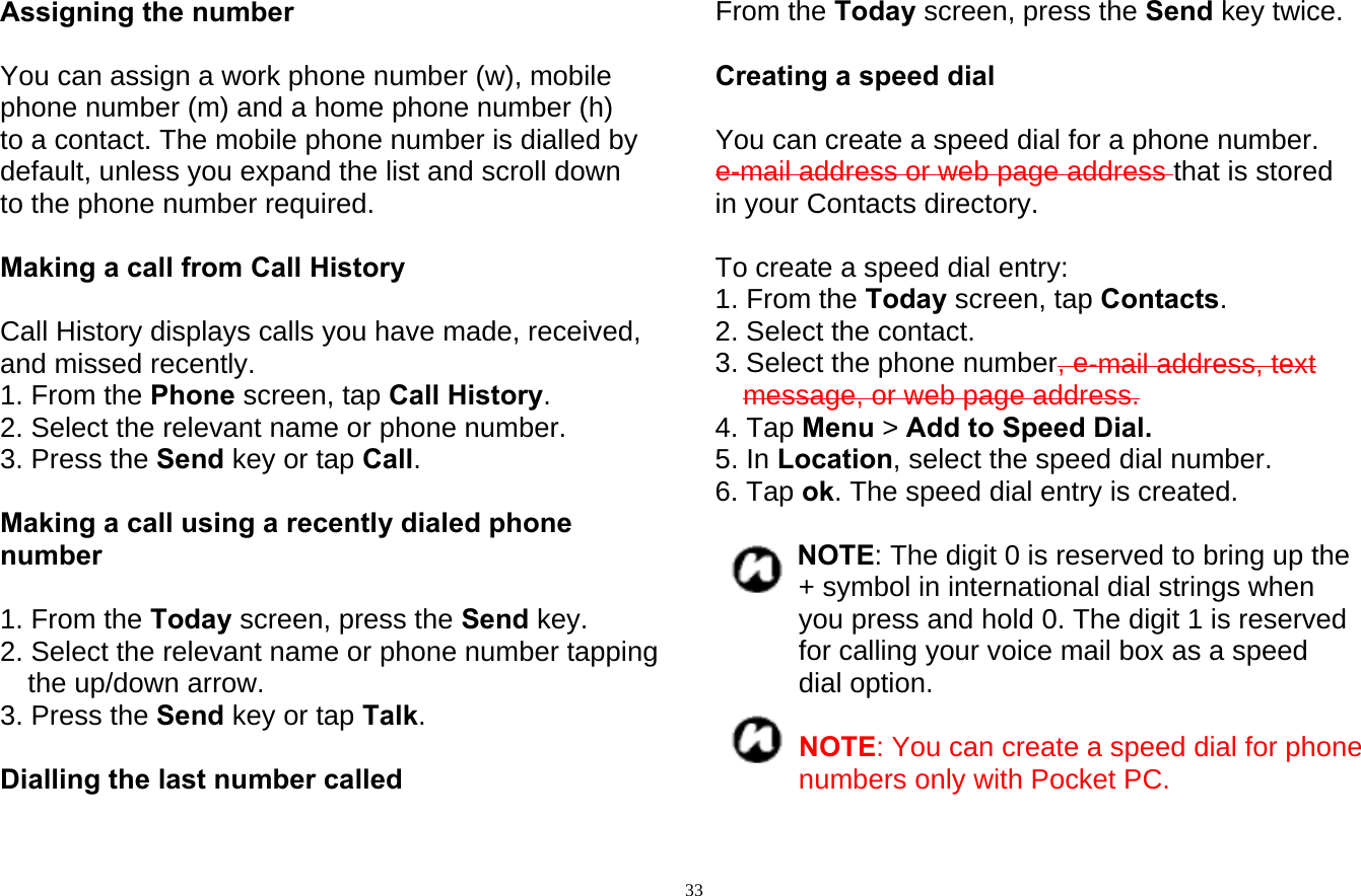 33Assigning the number  You can assign a work phone number (w), mobile phone number (m) and a home phone number (h) to a contact. The mobile phone number is dialled by default, unless you expand the list and scroll down to the phone number required.  Making a call from Call History   Call History displays calls you have made, received, and missed recently. 1. From the Phone screen, tap Call History. 2. Select the relevant name or phone number. 3. Press the Send key or tap Call.  Making a call using a recently dialed phone number  1. From the Today screen, press the Send key. 2. Select the relevant name or phone number tapping the up/down arrow. 3. Press the Send key or tap Talk.  Dialling the last number called  From the Today screen, press the Send key twice.  Creating a speed dial  You can create a speed dial for a phone number. e-mail address or web page address that is stored in your Contacts directory.    To create a speed dial entry: 1. From the Today screen, tap Contacts. 2. Select the contact. 3. Select the phone number, e-mail address, text message, or web page address. 4. Tap Menu &gt; Add to Speed Dial. 5. In Location, select the speed dial number. 6. Tap ok. The speed dial entry is created.  NOTE: The digit 0 is reserved to bring up the + symbol in international dial strings when you press and hold 0. The digit 1 is reserved for calling your voice mail box as a speed dial option.  NOTE: You can create a speed dial for phone numbers only with Pocket PC.  