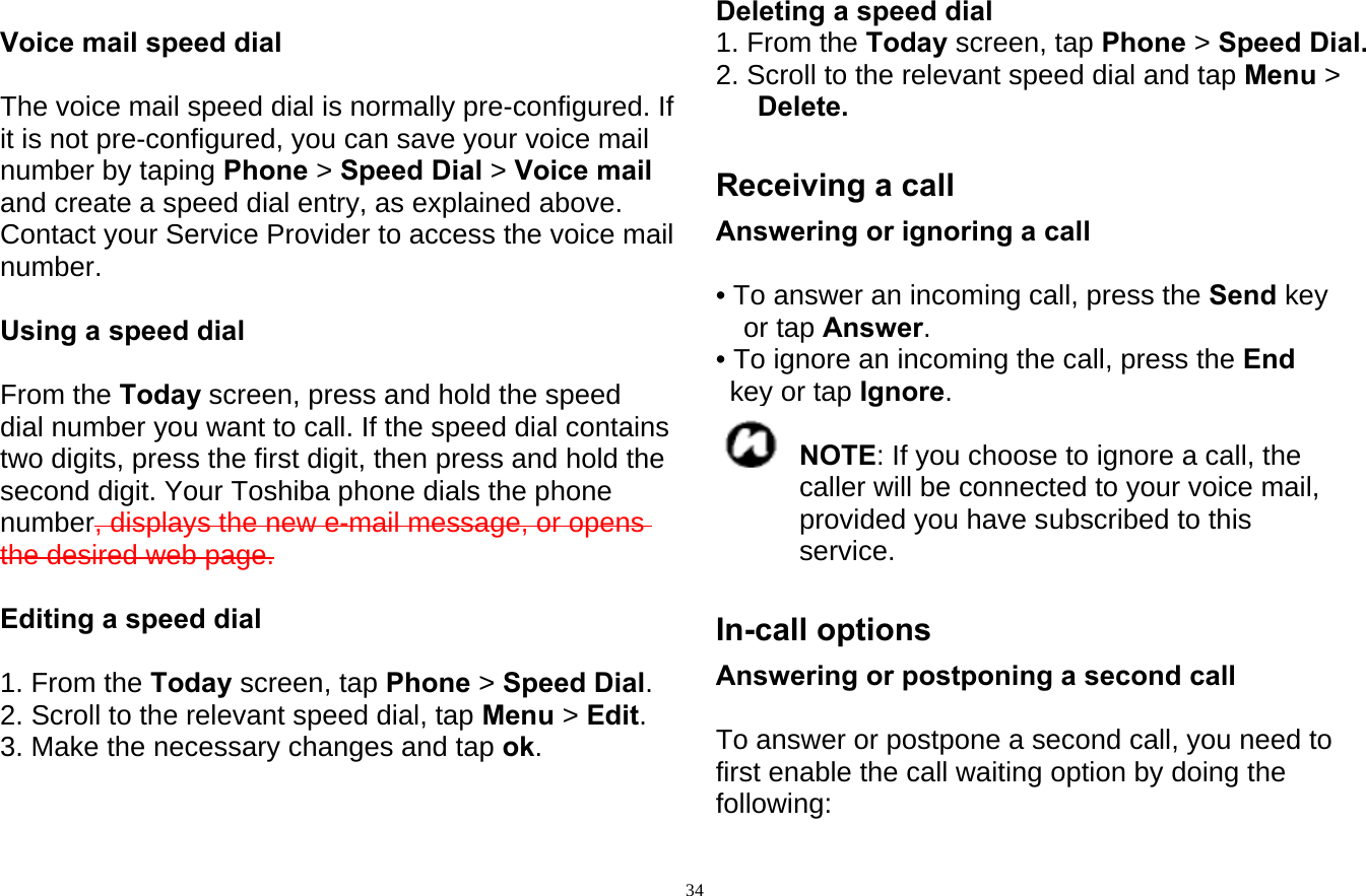  34 Voice mail speed dial  The voice mail speed dial is normally pre-configured. If it is not pre-configured, you can save your voice mail number by taping Phone &gt; Speed Dial &gt; Voice mail   and create a speed dial entry, as explained above. Contact your Service Provider to access the voice mail number.  Using a speed dial  From the Today screen, press and hold the speed dial number you want to call. If the speed dial contains two digits, press the first digit, then press and hold the second digit. Your Toshiba phone dials the phone number, displays the new e-mail message, or opens the desired web page.  Editing a speed dial  1. From the Today screen, tap Phone &gt; Speed Dial. 2. Scroll to the relevant speed dial, tap Menu &gt; Edit. 3. Make the necessary changes and tap ok.   Deleting a speed dial 1. From the Today screen, tap Phone &gt; Speed Dial. 2. Scroll to the relevant speed dial and tap Menu &gt; Delete.  Receiving a call Answering or ignoring a call  • To answer an incoming call, press the Send key or tap Answer. • To ignore an incoming the call, press the End key or tap Ignore.  NOTE: If you choose to ignore a call, the caller will be connected to your voice mail, provided you have subscribed to this service.  In-call options Answering or postponing a second call  To answer or postpone a second call, you need to first enable the call waiting option by doing the following: 