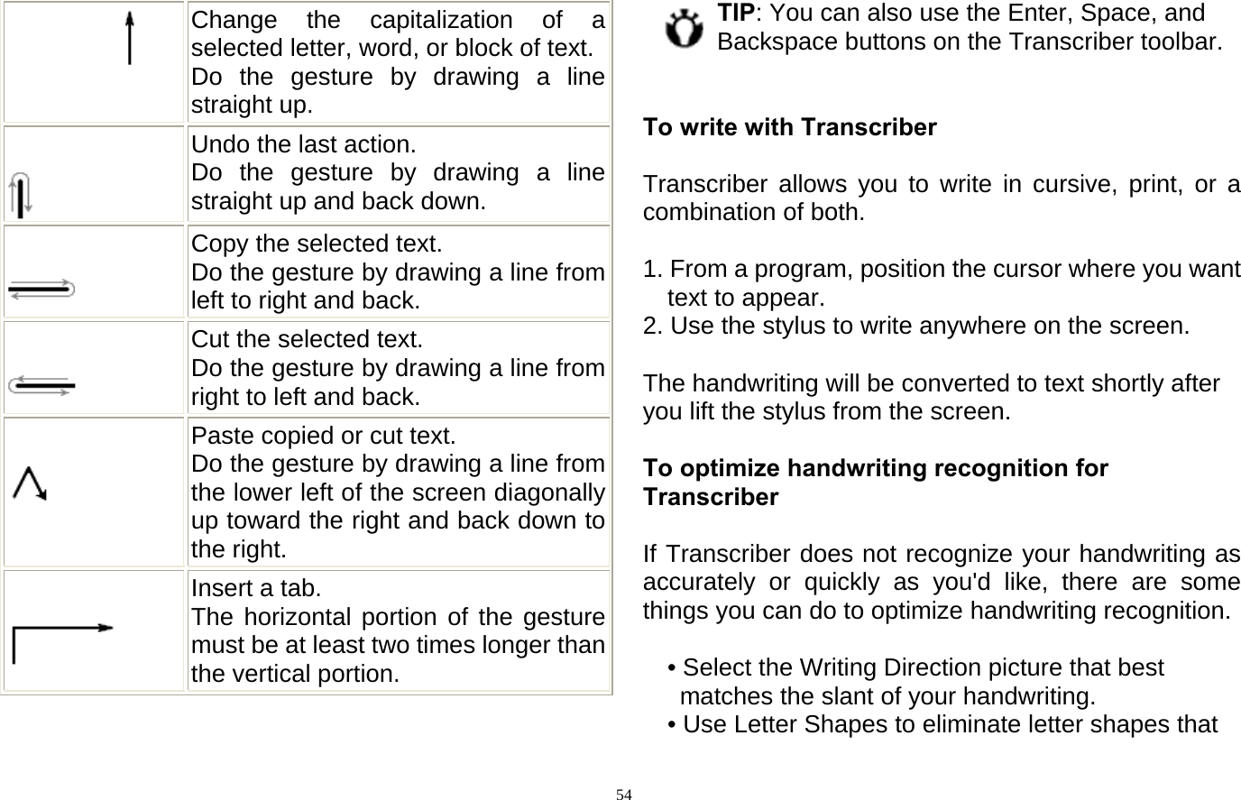  54       Change the capitalization of a selected letter, word, or block of text. Do the gesture by drawing a line straight up.           Undo the last action.   Do the gesture by drawing a line straight up and back down.         Copy the selected text.   Do the gesture by drawing a line from left to right and back.         Cut the selected text.   Do the gesture by drawing a line from right to left and back.           Paste copied or cut text.   Do the gesture by drawing a line from the lower left of the screen diagonally up toward the right and back down to the right.        Insert a tab.   The horizontal portion of the gesture must be at least two times longer than the vertical portion.  TIP: You can also use the Enter, Space, and Backspace buttons on the Transcriber toolbar.   To write with Transcriber  Transcriber allows you to write in cursive, print, or a combination of both.  1. From a program, position the cursor where you want text to appear. 2. Use the stylus to write anywhere on the screen.  The handwriting will be converted to text shortly after you lift the stylus from the screen.  To optimize handwriting recognition for Transcriber  If Transcriber does not recognize your handwriting as accurately or quickly as you&apos;d like, there are some things you can do to optimize handwriting recognition.  • Select the Writing Direction picture that best matches the slant of your handwriting.   • Use Letter Shapes to eliminate letter shapes that 