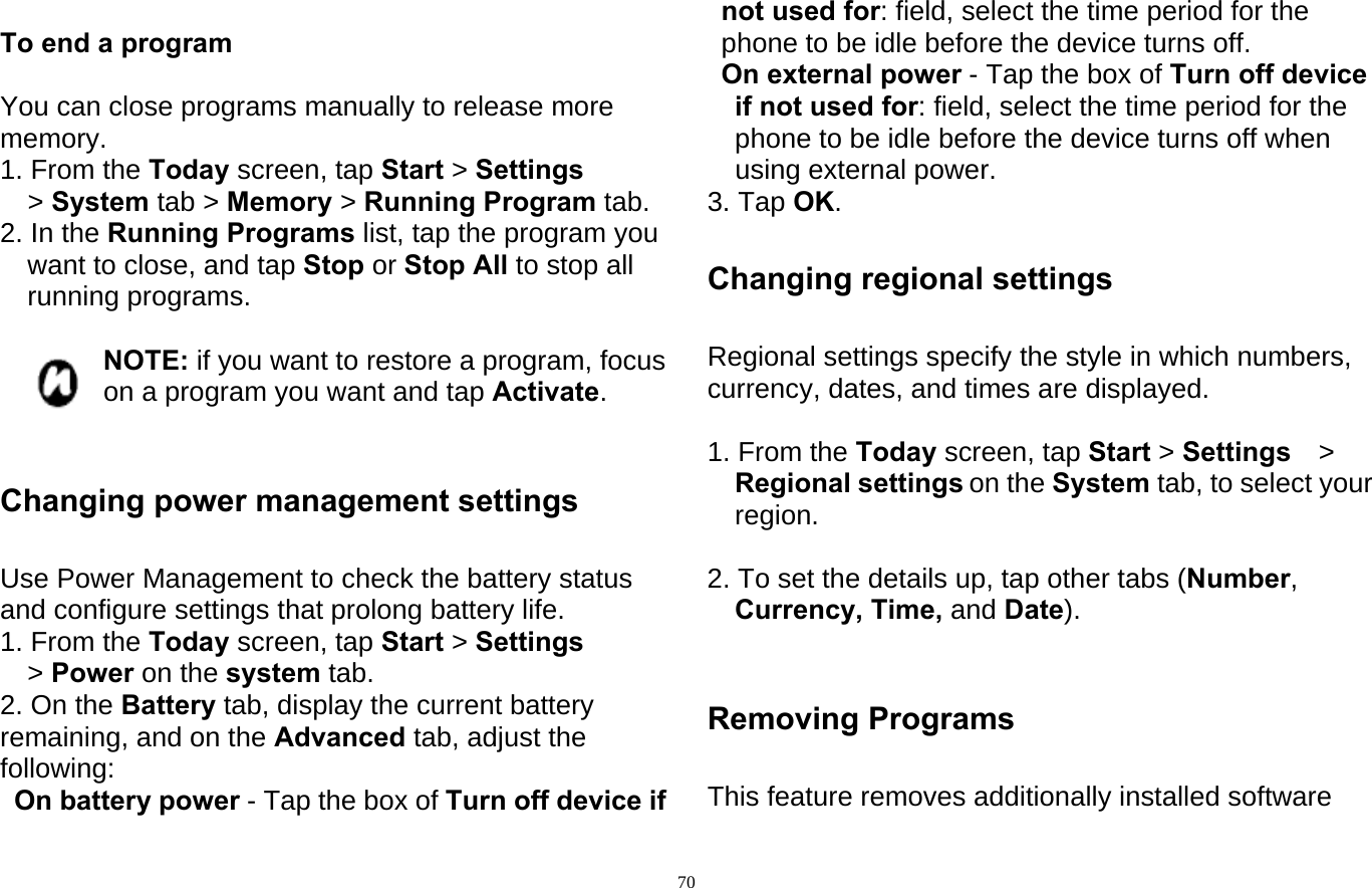  70 To end a program  You can close programs manually to release more memory. 1. From the Today screen, tap Start &gt; Settings &gt; System tab &gt; Memory &gt; Running Program tab. 2. In the Running Programs list, tap the program you want to close, and tap Stop or Stop All to stop all running programs.  NOTE: if you want to restore a program, focus on a program you want and tap Activate.   Changing power management settings  Use Power Management to check the battery status and configure settings that prolong battery life. 1. From the Today screen, tap Start &gt; Settings &gt; Power on the system tab. 2. On the Battery tab, display the current battery remaining, and on the Advanced tab, adjust the following: On battery power - Tap the box of Turn off device if not used for: field, select the time period for the phone to be idle before the device turns off. On external power - Tap the box of Turn off device if not used for: field, select the time period for the phone to be idle before the device turns off when using external power. 3. Tap OK.  Changing regional settings  Regional settings specify the style in which numbers, currency, dates, and times are displayed.    1. From the Today screen, tap Start &gt; Settings &gt; Regional settings on the System tab, to select your region.  2. To set the details up, tap other tabs (Number, Currency, Time, and Date).   Removing Programs  This feature removes additionally installed software 