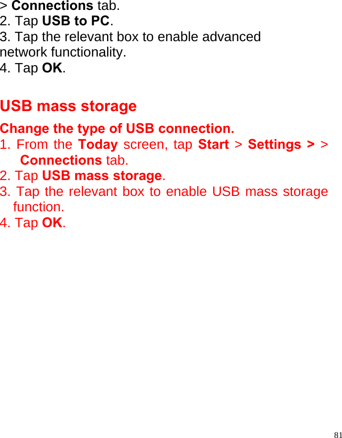  81&gt; Connections tab. 2. Tap USB to PC. 3. Tap the relevant box to enable advanced network functionality. 4. Tap OK.  USB mass storage Change the type of USB connection.   1. From the Today screen, tap Start  &gt; Settings &gt; &gt; Connections tab. 2. Tap USB mass storage. 3. Tap the relevant box to enable USB mass storage function. 4. Tap OK.              