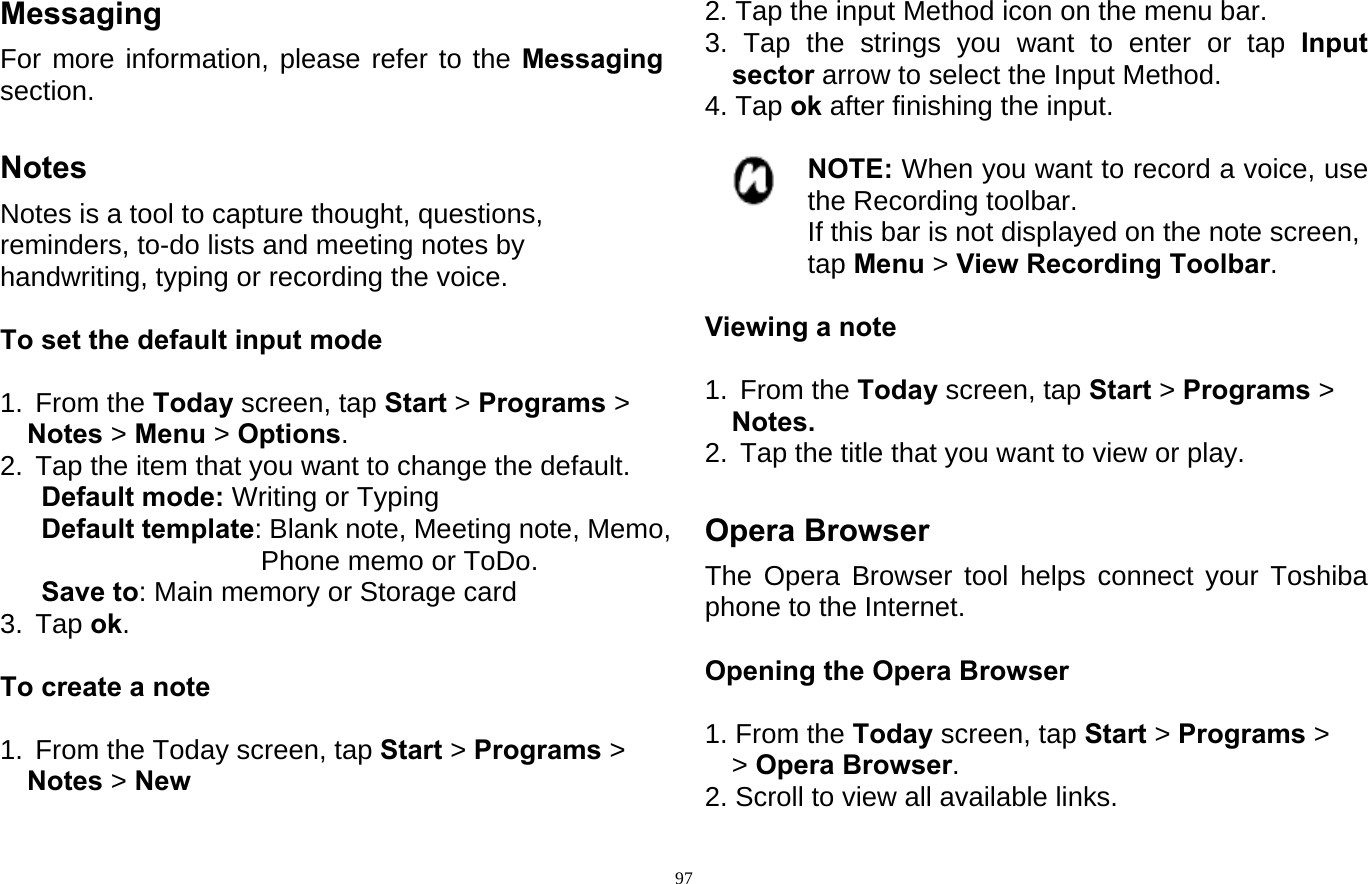  97Messaging For more information, please refer to the Messaging section.  Notes Notes is a tool to capture thought, questions,   reminders, to-do lists and meeting notes by   handwriting, typing or recording the voice.  To set the default input mode  1. From the Today screen, tap Start &gt; Programs &gt; Notes &gt; Menu &gt; Options. 2.  Tap the item that you want to change the default. Default mode: Writing or Typing    Default template: Blank note, Meeting note, Memo, Phone memo or ToDo.    Save to: Main memory or Storage card   3. Tap ok.  To create a note  1.  From the Today screen, tap Start &gt; Programs &gt; Notes &gt; New 2. Tap the input Method icon on the menu bar. 3. Tap the strings you want to enter or tap Input sector arrow to select the Input Method. 4. Tap ok after finishing the input.  NOTE: When you want to record a voice, use the Recording toolbar. If this bar is not displayed on the note screen, tap Menu &gt; View Recording Toolbar.  Viewing a note  1. From the Today screen, tap Start &gt; Programs &gt; Notes. 2.  Tap the title that you want to view or play.  Opera Browser The Opera Browser tool helps connect your Toshiba phone to the Internet.  Opening the Opera Browser  1. From the Today screen, tap Start &gt; Programs &gt;  &gt; Opera Browser. 2. Scroll to view all available links. 