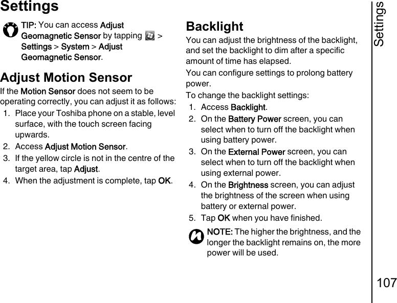 Settings107SettingsAdjust Motion SensorIf the Motion Sensor does not seem to be operating correctly, you can adjust it as follows:1. Place your Toshiba phone on a stable, level surface, with the touch screen facing upwards.2. Access Adjust Motion Sensor.3. If the yellow circle is not in the centre of the target area, tap Adjust.4. When the adjustment is complete, tap OK.BacklightYou can adjust the brightness of the backlight, and set the backlight to dim after a specific amount of time has elapsed.You can configure settings to prolong battery power.To change the backlight settings:1. Access Backlight.2. On the Battery Power screen, you can select when to turn off the backlight when using battery power.3. On the External Power screen, you can select when to turn off the backlight when using external power.4. On the Brightness screen, you can adjust the brightness of the screen when using battery or external power.5. Tap OK when you have finished.TIP: You can access Adjust Geomagnetic Sensor by tapping   &gt; Settings &gt; System &gt; Adjust Geomagnetic Sensor.NOTE: The higher the brightness, and the longer the backlight remains on, the more power will be used.n
