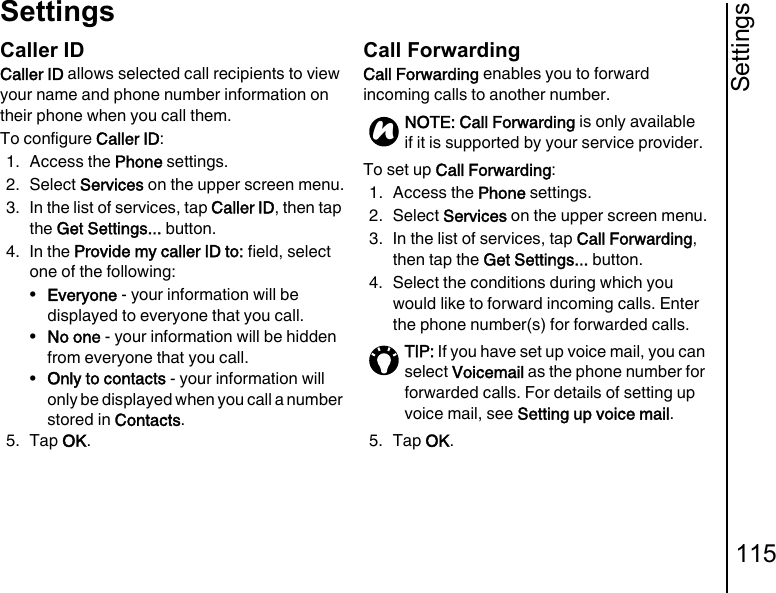 Settings115SettingsCaller IDCaller ID allows selected call recipients to view your name and phone number information on their phone when you call them. To configure Caller ID:1. Access the Phone settings.2. Select Services on the upper screen menu.3. In the list of services, tap Caller ID, then tap the Get Settings... button.4. In the Provide my caller ID to: field, select one of the following:•Everyone - your information will be displayed to everyone that you call.•No one - your information will be hidden from everyone that you call.•Only to contacts - your information will only be displayed when you call a number stored in Contacts.5. Tap OK.Call ForwardingCall Forwarding enables you to forward incoming calls to another number.To set up Call Forwarding:1. Access the Phone settings.2. Select Services on the upper screen menu.3. In the list of services, tap Call Forwarding, then tap the Get Settings... button.4. Select the conditions during which you would like to forward incoming calls. Enter the phone number(s) for forwarded calls.5. Tap OK.NOTE: Call Forwarding is only available if it is supported by your service provider.TIP: If you have set up voice mail, you can select Voicemail as the phone number for forwarded calls. For details of setting up voice mail, see Setting up voice mail.n