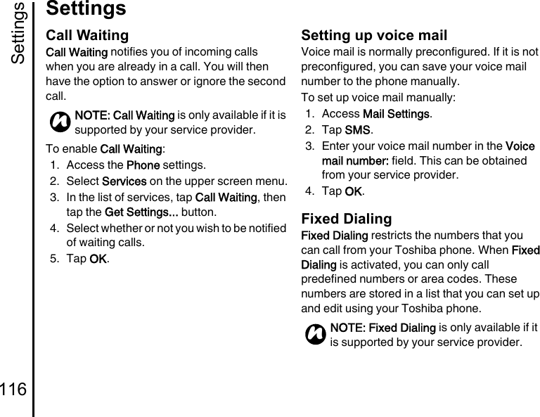 Settings116SettingsCall WaitingCall Waiting notifies you of incoming calls when you are already in a call. You will then have the option to answer or ignore the second call.To enable Call Waiting: 1. Access the Phone settings.2. Select Services on the upper screen menu.3. In the list of services, tap Call Waiting, then tap the Get Settings... button.4. Select whether or not you wish to be notified of waiting calls.5. Tap OK.Setting up voice mailVoice mail is normally preconfigured. If it is not preconfigured, you can save your voice mail number to the phone manually.To set up voice mail manually:1. Access Mail Settings.2. Tap SMS.3. Enter your voice mail number in the Voice mail number: field. This can be obtained from your service provider.4. Tap OK.Fixed DialingFixed Dialing restricts the numbers that you can call from your Toshiba phone. When Fixed Dialing is activated, you can only call predefined numbers or area codes. These numbers are stored in a list that you can set up and edit using your Toshiba phone.NOTE: Call Waiting is only available if it is supported by your service provider.nNOTE: Fixed Dialing is only available if it is supported by your service provider.n