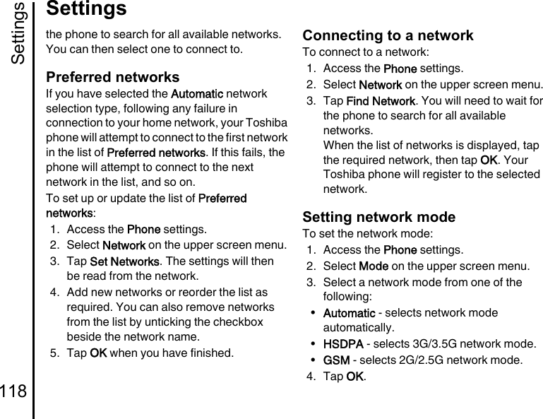 Settings118Settingsthe phone to search for all available networks. You can then select one to connect to.Preferred networksIf you have selected the Automatic network selection type, following any failure in connection to your home network, your Toshiba phone will attempt to connect to the first network in the list of Preferred networks. If this fails, the phone will attempt to connect to the next network in the list, and so on.To set up or update the list of Preferred networks:1. Access the Phone settings.2. Select Network on the upper screen menu.3. Tap Set Networks. The settings will then be read from the network.4. Add new networks or reorder the list as required. You can also remove networks from the list by unticking the checkbox beside the network name.5. Tap OK when you have finished.Connecting to a networkTo connect to a network:1. Access the Phone settings.2. Select Network on the upper screen menu.3. Tap Find Network. You will need to wait for the phone to search for all available networks.When the list of networks is displayed, tap the required network, then tap OK. Your Toshiba phone will register to the selected network.Setting network modeTo set the network mode:1. Access the Phone settings.2. Select Mode on the upper screen menu.3. Select a network mode from one of the following:•Automatic - selects network mode automatically.•HSDPA - selects 3G/3.5G network mode.•GSM - selects 2G/2.5G network mode.4. Tap OK.
