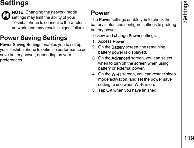 Settings119SettingsPower Saving SettingsPower Saving Settings enables you to set up your Toshiba phone to optimise performance or save battery power, depending on your preferences.PowerThe Power settings enable you to check the battery status and configure settings to prolong battery power.To view and change Power settings:1. Access Power.2. On the Battery screen, the remaining battery power is displayed.3. On the Advanced screen, you can select when to turn off the screen when using battery or external power.4. On the Wi-Fi screen, you can restrict sleep mode activation, and set the power save setting to use when Wi-Fi is on.5. Tap OK when you have finished.NOTE: Changing the network mode settings may limit the ability of your Toshiba phone to connect to the wireless network, and may result in signal failure.n