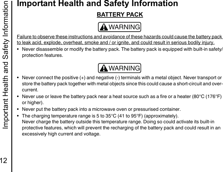 Important Health and Safety Information12Important Health and Safety InformationBATTERY PACKFailure to observe these instructions and avoidance of these hazards could cause the battery pack to leak acid, explode, overheat, smoke and / or ignite, and could result in serious bodily injury.• Never disassemble or modify the battery pack. The battery pack is equipped with built-in safety/protection features.• Never connect the positive (+) and negative (-) terminals with a metal object. Never transport or store the battery pack together with metal objects since this could cause a short-circuit and over-current.• Never use or leave the battery pack near a heat source such as a fire or a heater (80°C (176°F) or higher).• Never put the battery pack into a microwave oven or pressurised container.• The charging temperature range is 5 to 35°C (41 to 95°F) (approximately).Never charge the battery outside this temperature range. Doing so could activate its built-in protective features, which will prevent the recharging of the battery pack and could result in an excessively high current and voltage.!WARNING!WARNING