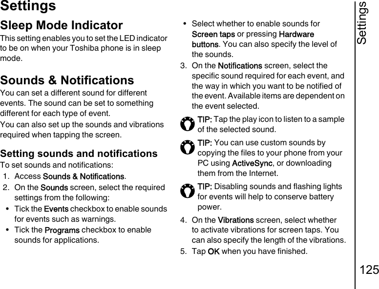 Settings125SettingsSleep Mode IndicatorThis setting enables you to set the LED indicator to be on when your Toshiba phone is in sleep mode.Sounds &amp; NotificationsYou can set a different sound for different events. The sound can be set to something different for each type of event.You can also set up the sounds and vibrations required when tapping the screen.Setting sounds and notificationsTo set sounds and notifications:1. Access Sounds &amp; Notifications.2. On the Sounds screen, select the required settings from the following:•Tick the Events checkbox to enable sounds for events such as warnings.•Tick the Programs checkbox to enable sounds for applications.• Select whether to enable sounds for Screen taps or pressing Hardware buttons. You can also specify the level of the sounds.3. On the Notifications screen, select the specific sound required for each event, and the way in which you want to be notified of the event. Available items are dependent on the event selected.4. On the Vibrations screen, select whether to activate vibrations for screen taps. You can also specify the length of the vibrations.5. Tap OK when you have finished.TIP: Tap the play icon to listen to a sample of the selected sound.TIP: You can use custom sounds by copying the files to your phone from your PC using ActiveSync, or downloading them from the Internet.TIP: Disabling sounds and flashing lights for events will help to conserve battery power.