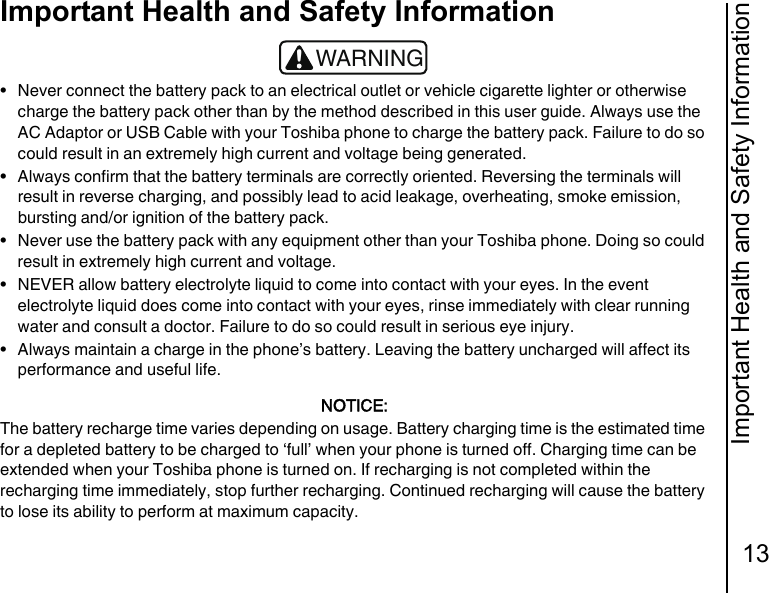 Important Health and Safety Information13Important Health and Safety Information• Never connect the battery pack to an electrical outlet or vehicle cigarette lighter or otherwise charge the battery pack other than by the method described in this user guide. Always use the AC Adaptor or USB Cable with your Toshiba phone to charge the battery pack. Failure to do so could result in an extremely high current and voltage being generated.• Always confirm that the battery terminals are correctly oriented. Reversing the terminals will result in reverse charging, and possibly lead to acid leakage, overheating, smoke emission, bursting and/or ignition of the battery pack.• Never use the battery pack with any equipment other than your Toshiba phone. Doing so could result in extremely high current and voltage.• NEVER allow battery electrolyte liquid to come into contact with your eyes. In the event electrolyte liquid does come into contact with your eyes, rinse immediately with clear running water and consult a doctor. Failure to do so could result in serious eye injury.• Always maintain a charge in the phone’s battery. Leaving the battery uncharged will affect its performance and useful life.NOTICE:The battery recharge time varies depending on usage. Battery charging time is the estimated time for a depleted battery to be charged to ‘full’ when your phone is turned off. Charging time can be extended when your Toshiba phone is turned on. If recharging is not completed within the recharging time immediately, stop further recharging. Continued recharging will cause the battery to lose its ability to perform at maximum capacity.!WARNING