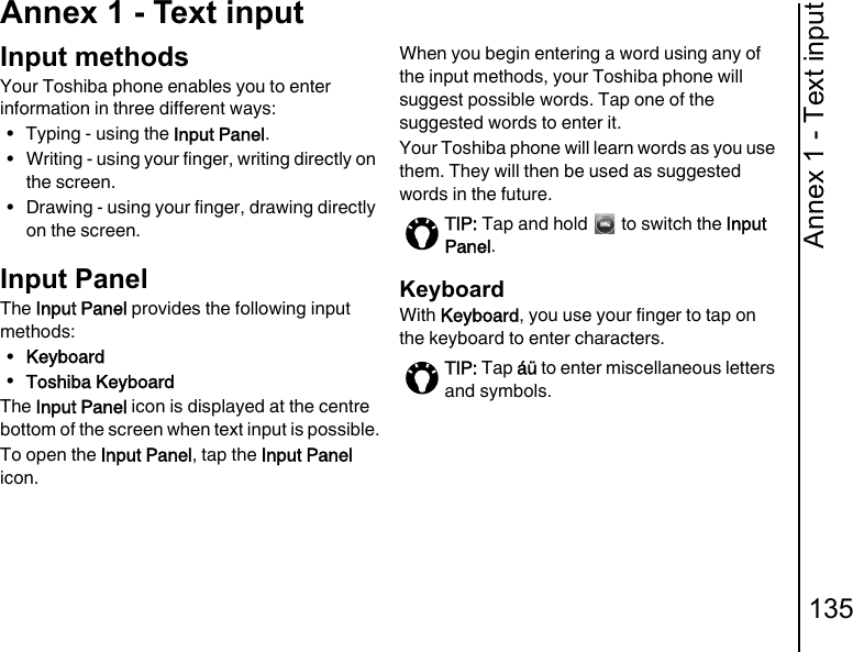Annex 1 - Text input135Annex 1 - Text inputAnnex 1 - Text inputInput methodsYour Toshiba phone enables you to enter information in three different ways:• Typing - using the Input Panel.• Writing - using your finger, writing directly on the screen.• Drawing - using your finger, drawing directly on the screen.Input PanelThe Input Panel provides the following input methods:•Keyboard•Toshiba KeyboardThe Input Panel icon is displayed at the centre bottom of the screen when text input is possible.To open the Input Panel, tap the Input Panel icon. When you begin entering a word using any of the input methods, your Toshiba phone will suggest possible words. Tap one of the suggested words to enter it.Your Toshiba phone will learn words as you use them. They will then be used as suggested words in the future.KeyboardWith Keyboard, you use your finger to tap on the keyboard to enter characters.TIP: Tap and hold   to switch the Input Panel.TIP: Tap áü to enter miscellaneous letters and symbols.