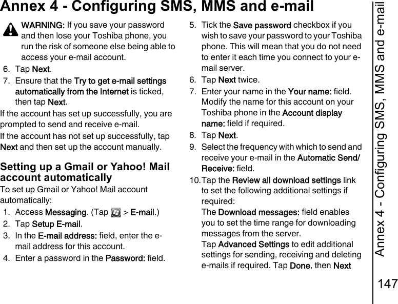 Annex 4 - Configuring SMS, MMS and e-mail147Annex 4 - Configuring SMS, MMS and e-mail6. Tap Next.7. Ensure that the Try to get e-mail settings automatically from the Internet is ticked, then tap Next.If the account has set up successfully, you are prompted to send and receive e-mail.If the account has not set up successfully, tap Next and then set up the account manually.Setting up a Gmail or Yahoo! Mail account automaticallyTo set up Gmail or Yahoo! Mail account automatically:1. Access Messaging. (Tap   &gt; E-mail.)2. Tap Setup E-mail.3. In the E-mail address: field, enter the e-mail address for this account.4. Enter a password in the Password: field.5. Tick the Save password checkbox if you wish to save your password to your Toshiba phone. This will mean that you do not need to enter it each time you connect to your e-mail server.6. Tap Next twice.7. Enter your name in the Your name: field. Modify the name for this account on your Toshiba phone in the Account display name: field if required.8. Tap Next.9. Select the frequency with which to send and receive your e-mail in the Automatic Send/Receive: field.10.Tap the Review all download settings link to set the following additional settings if required:The Download messages: field enables you to set the time range for downloading messages from the server. Tap Advanced Settings to edit additional settings for sending, receiving and deleting e-mails if required. Tap Done, then Next WARNING: If you save your password and then lose your Toshiba phone, you run the risk of someone else being able to access your e-mail account.!