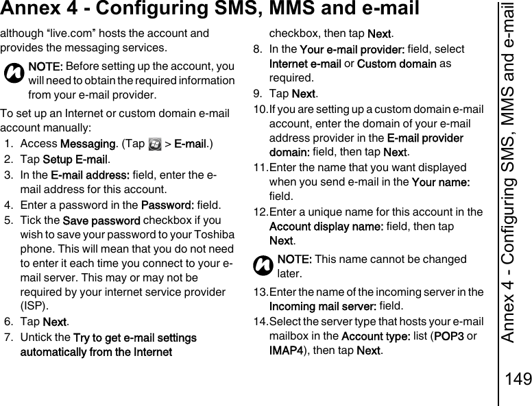 Annex 4 - Configuring SMS, MMS and e-mail149Annex 4 - Configuring SMS, MMS and e-mailalthough “live.com” hosts the account and provides the messaging services.To set up an Internet or custom domain e-mail account manually:1. Access Messaging. (Tap   &gt; E-mail.)2. Tap Setup E-mail.3. In the E-mail address: field, enter the e-mail address for this account. 4. Enter a password in the Password: field.5. Tick the Save password checkbox if you wish to save your password to your Toshiba phone. This will mean that you do not need to enter it each time you connect to your e-mail server. This may or may not be required by your internet service provider (ISP).6. Tap Next.7. Untick the Try to get e-mail settings automatically from the Internet checkbox, then tap Next.8. In the Your e-mail provider: field, select Internet e-mail or Custom domain as required.9. Tap Next.10.If you are setting up a custom domain e-mail account, enter the domain of your e-mail address provider in the E-mail provider domain: field, then tap Next.11.Enter the name that you want displayed when you send e-mail in the Your name: field.12.Enter a unique name for this account in the Account display name: field, then tap Next.13.Enter the name of the incoming server in the Incoming mail server: field.14.Select the server type that hosts your e-mail mailbox in the Account type: list (POP3 or IMAP4), then tap Next.NOTE: Before setting up the account, you will need to obtain the required information from your e-mail provider.nNOTE: This name cannot be changed later.n