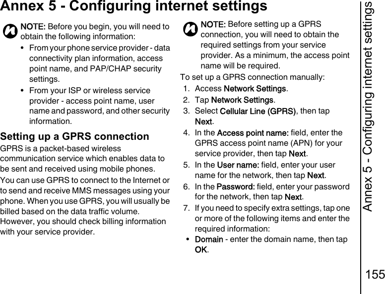 Annex 5 - Configuring internet settings155Annex 5 - Configuring internet settingsAnnex 5 - Conf iguring internet setting sSetting up a GPRS connectionGPRS is a packet-based wireless communication service which enables data to be sent and received using mobile phones.You can use GPRS to connect to the Internet or to send and receive MMS messages using your phone. When you use GPRS, you will usually be billed based on the data traffic volume. However, you should check billing information with your service provider.To set up a GPRS connection manually:1. Access Network Settings.2. Tap Network Settings.3. Select Cellular Line (GPRS), then tap Next.4. In the Access point name: field, enter the GPRS access point name (APN) for your service provider, then tap Next.5. In the User name: field, enter your user name for the network, then tap Next.6. In the Password: field, enter your password for the network, then tap Next.7. If you need to specify extra settings, tap one or more of the following items and enter the required information:•Domain - enter the domain name, then tap OK.NOTE: Before you begin, you will need to obtain the following information:• From your phone service provider - data connectivity plan information, access point name, and PAP/CHAP security settings.• From your ISP or wireless service provider - access point name, user name and password, and other security information.nNOTE: Before setting up a GPRS connection, you will need to obtain the required settings from your service provider. As a minimum, the access point name will be required.n