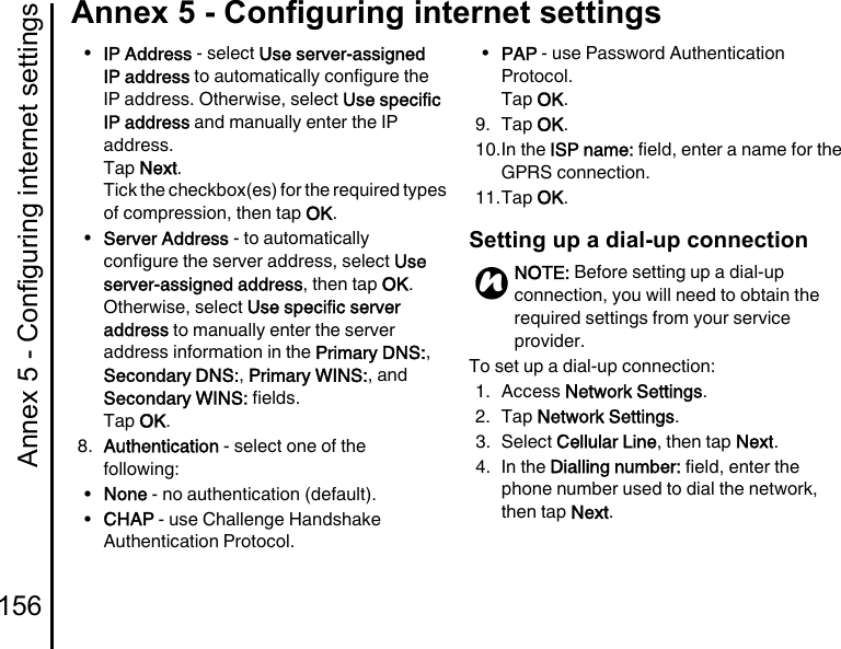 Annex 5 - Configuring internet settings156Annex 5 - Configuring internet settings•IP Address - select Use server-assigned IP address to automatically configure the IP address. Otherwise, select Use specific IP address and manually enter the IP address.Tap Next.Tick the checkbox(es) for the required types of compression, then tap OK.•Server Address - to automatically configure the server address, select Use server-assigned address, then tap OK.Otherwise, select Use specific server address to manually enter the server address information in the Primary DNS:, Secondary DNS:, Primary WINS:, and Secondary WINS: fields.Tap OK.8. Authentication - select one of the following:•None - no authentication (default).•CHAP - use Challenge Handshake Authentication Protocol.•PAP - use Password Authentication Protocol.Tap OK.9. Tap OK.10.In the ISP name: field, enter a name for the GPRS connection.11.Tap OK.Setting up a dial-up connectionTo set up a dial-up connection:1. Access Network Settings.2. Tap Network Settings.3. Select Cellular Line, then tap Next.4. In the Dialling number: field, enter the phone number used to dial the network, then tap Next.NOTE: Before setting up a dial-up connection, you will need to obtain the required settings from your service provider.n