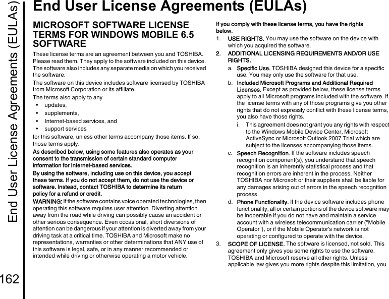 End User License Agreements (EULAs)162End User License Agreements (EULAs)End User L icense Agreements (EU LAs)MICROSOFT SOFTWARE LICENSE TERMS FOR WINDOWS MOBILE 6.5 SOFTWAREThese license terms are an agreement between you and TOSHIBA. Please read them. They apply to the software included on this device. The software also includes any separate media on which you received the software.The software on this device includes software licensed by TOSHIBA from Microsoft Corporation or its affiliate.The terms also apply to any•updates,• supplements,• Internet-based services, and• support servicesfor this software, unless other terms accompany those items. If so, those terms apply.As described below, using some features also operates as your consent to the transmission of certain standard computer information for Internet-based services.By using the software, including use on this device, you accept these terms. If you do not accept them, do not use the device or software. Instead, contact TOSHIBA to determine its return policy for a refund or credit.WARNING: If the software contains voice operated technologies, then operating this software requires user attention. Diverting attention away from the road while driving can possibly cause an accident or other serious consequence. Even occasional, short diversions of attention can be dangerous if your attention is diverted away from your driving task at a critical time. TOSHIBA and Microsoft make no representations, warranties or other determinations that ANY use of this software is legal, safe, or in any manner recommended or intended while driving or otherwise operating a motor vehicle.If you comply with these license terms, you have the rights below.1.  USE RIGHTS. You may use the software on the device with which you acquired the software.2.  ADDITIONAL LICENSING REQUIREMENTS AND/OR USE RIGHTS.a.  Specific Use. TOSHIBA designed this device for a specific use. You may only use the software for that use.b.  Included Microsoft Programs and Additional Required Licenses. Except as provided below, these license terms apply to all Microsoft programs included with the software. If the license terms with any of those programs give you other rights that do not expressly conflict with these license terms, you also have those rights.i.  This agreement does not grant you any rights with respect to the Windows Mobile Device Center, Microsoft ActiveSync or Microsoft Outlook 2007 Trial which are subject to the licenses accompanying those items.c.  Speech Recognition. If the software includes speech recognition component(s), you understand that speech recognition is an inherently statistical process and that recognition errors are inherent in the process. Neither TOSHIBA nor Microsoft or their suppliers shall be liable for any damages arising out of errors in the speech recognition process.d.  Phone Functionality. If the device software includes phone functionality, all or certain portions of the device software may be inoperable if you do not have and maintain a service account with a wireless telecommunication carrier (&quot;Mobile Operator&quot;), or if the Mobile Operator&apos;s network is not operating or configured to operate with the device.3.  SCOPE OF LICENSE. The software is licensed, not sold. This agreement only gives you some rights to use the software. TOSHIBA and Microsoft reserve all other rights. Unless applicable law gives you more rights despite this limitation, you 