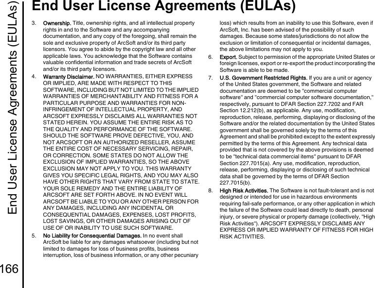 End User License Agreements (EULAs)166End User License Agreements (EULAs)3.  Ownership. Title, ownership rights, and all intellectual property rights in and to the Software and any accompanying documentation, and any copy of the foregoing, shall remain the sole and exclusive property of ArcSoft and/or its third party licensors. You agree to abide by the copyright law and all other applicable laws. You acknowledge that the Software contains valuable confidential information and trade secrets of ArcSoft and/or its third party licensors.4.  Warranty Disclaimer. NO WARRANTIES, EITHER EXPRESS OR IMPLIED, ARE MADE WITH RESPECT TO THIS SOFTWARE, INCLUDING BUT NOT LIMITED TO THE IMPLIED WARRANTIES OF MERCHANTABILITY AND FITNESS FOR A PARTICULAR PURPOSE AND WARRANTIES FOR NON-INFRINGEMENT OF INTELLECTUAL PROPERTY, AND ARCSOFT EXPRESSLY DISCLAIMS ALL WARRANTIES NOT STATED HEREIN. YOU ASSUME THE ENTIRE RISK AS TO THE QUALITY AND PERFORMANCE OF THE SOFTWARE. SHOULD THE SOFTWARE PROVE DEFECTIVE, YOU, AND NOT ARCSOFT OR AN AUTHORIZED RESELLER, ASSUME THE ENTIRE COST OF NECESSARY SERVICING, REPAIR, OR CORRECTION. SOME STATES DO NOT ALLOW THE EXCLUSION OF IMPLIED WARRANTIES, SO THE ABOVE EXCLUSION MAY NOT APPLY TO YOU. THIS WARRANTY GIVES YOU SPECIFIC LEGAL RIGHTS, AND YOU MAY ALSO HAVE OTHER RIGHTS THAT VARY FROM STATE TO STATE.YOUR SOLE REMEDY AND THE ENTIRE LIABILITY OF ARCSOFT ARE SET FORTH ABOVE. IN NO EVENT WILL ARCSOFT BE LIABLE TO YOU OR ANY OTHER PERSON FOR ANY DAMAGES, INCLUDING ANY INCIDENTAL OR CONSEQUENTIAL DAMAGES, EXPENSES, LOST PROFITS, LOST SAVINGS, OR OTHER DAMAGES ARISING OUT OF USE OF OR INABILITY TO USE SUCH SOFTWARE.5.  No Liability for Consequential Damages. In no event shall ArcSoft be liable for any damages whatsoever (including but not limited to damages for loss of business profits, business interruption, loss of business information, or any other pecuniary loss) which results from an inability to use this Software, even if ArcSoft, Inc. has been advised of the possibility of such damages. Because some states/jurisdictions do not allow the exclusion or limitation of consequential or incidental damages, the above limitations may not apply to you.6.  Export. Subject to permission of the appropriate United States or foreign licenses, export or re-export the product incorporating the Software is able to be made.7.  U.S. Government Restricted Rights. If you are a unit or agency of the United States government, the Software and related documentation are deemed to be &quot;commercial computer software&quot; and &quot;commercial computer software documentation,&quot; respectively, pursuant to DFAR Section 227.7202 and FAR Section 12.212(b), as applicable. Any use, modification, reproduction, release, performing, displaying or disclosing of the Software and/or the related documentation by the United States government shall be governed solely by the terms of this Agreement and shall be prohibited except to the extent expressly permitted by the terms of this Agreement. Any technical data provided that is not covered by the above provisions is deemed to be &quot;technical data commercial items&quot; pursuant to DFAR Section 227.7015(a). Any use, modification, reproduction, release, performing, displaying or disclosing of such technical data shall be governed by the terms of DFAR Section 227.7015(b).8.  High Risk Activities. The Software is not fault-tolerant and is not designed or intended for use in hazardous environments requiring fail-safe performance, or any other application in which the failure of the Software could lead directly to death, personal injury, or severe physical or property damage (collectively, &quot;High Risk Activities&quot;). ARCSOFT EXPRESSLY DISCLAIMS ANY EXPRESS OR IMPLIED WARRANTY OF FITNESS FOR HIGH RISK ACTIVITIES.