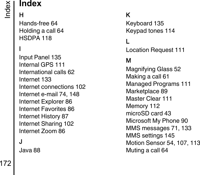 Index172IndexHHands-free 64Holding a call 64HSDPA 118IInput Panel 135Internal GPS 111International calls 62Internet 133Internet connections 102Internet e-mail 74, 148Internet Explorer 86Internet Favorites 86Internet History 87Internet Sharing 102Internet Zoom 86JJava 88KKeyboard 135Keypad tones 114LLocation Request 111MMagnifying Glass 52Making a call 61Managed Programs 111Marketplace 89Master Clear 111Memory 112microSD card 43Microsoft My Phone 90MMS messages 71, 133MMS settings 145Motion Sensor 54, 107, 113Muting a call 64