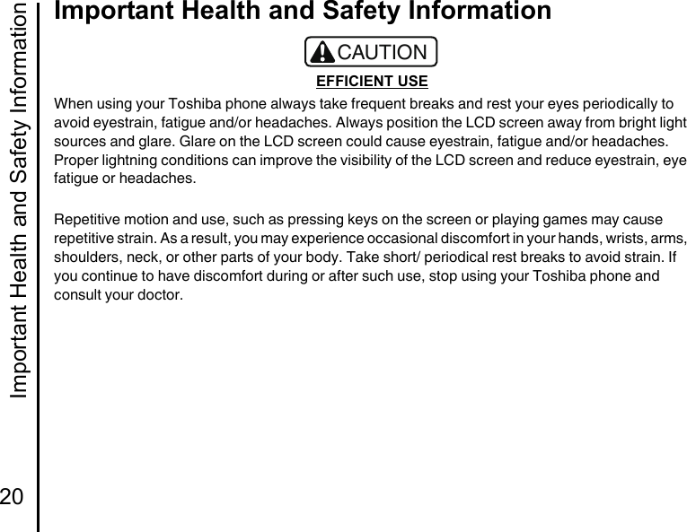 Important Health and Safety Information20Important Health and Safety InformationEFFICIENT USEWhen using your Toshiba phone always take frequent breaks and rest your eyes periodically to avoid eyestrain, fatigue and/or headaches. Always position the LCD screen away from bright light sources and glare. Glare on the LCD screen could cause eyestrain, fatigue and/or headaches.Proper lightning conditions can improve the visibility of the LCD screen and reduce eyestrain, eye fatigue or headaches.Repetitive motion and use, such as pressing keys on the screen or playing games may cause repetitive strain. As a result, you may experience occasional discomfort in your hands, wrists, arms, shoulders, neck, or other parts of your body. Take short/ periodical rest breaks to avoid strain. If you continue to have discomfort during or after such use, stop using your Toshiba phone and consult your doctor.!CAUTION