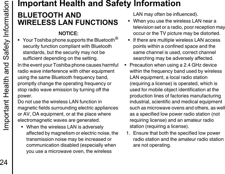 Important Health and Safety Information24Important Health and Safety InformationBLUETOOTH AND WIRELESS LAN FUNCTIONSNOTICE:• Your Toshiba phone supports the Bluetooth® security function compliant with Bluetooth standards, but the security may not be sufficient depending on the setting.In the event your Toshiba phone causes harmful radio wave interference with other equipment using the same Bluetooth frequency band, promptly change the operating frequency or stop radio wave emission by turning off the power.Do not use the wireless LAN function in magnetic fields surrounding electric appliances or AV, OA equipment, or at the place where electromagnetic waves are generated.• When the wireless LAN is adversely affected by magnetism or electric noise, the transmission noise may be increased or communication disabled (especially when you use a microwave oven, the wireless LAN may often be influenced).• When you use the wireless LAN near a television set or a radio, poor reception may occur or the TV picture may be distorted.• If there are multiple wireless LAN access points within a confined space and the same channel is used, correct channel searching may be adversely affected.• Precaution when using a 2.4 GHz device within the frequency band used by wireless LAN equipment, a local radio station (requiring a license) is operated, which is used for mobile object identification at the production lines of factories manufacturing industrial, scientific and medical equipment such as microwave ovens and others, as well as a specified low power radio station (not requiring license) and an amateur radio station (requiring a license).1. Ensure that both the specified low power radio station and the amateur radio station are not operating.