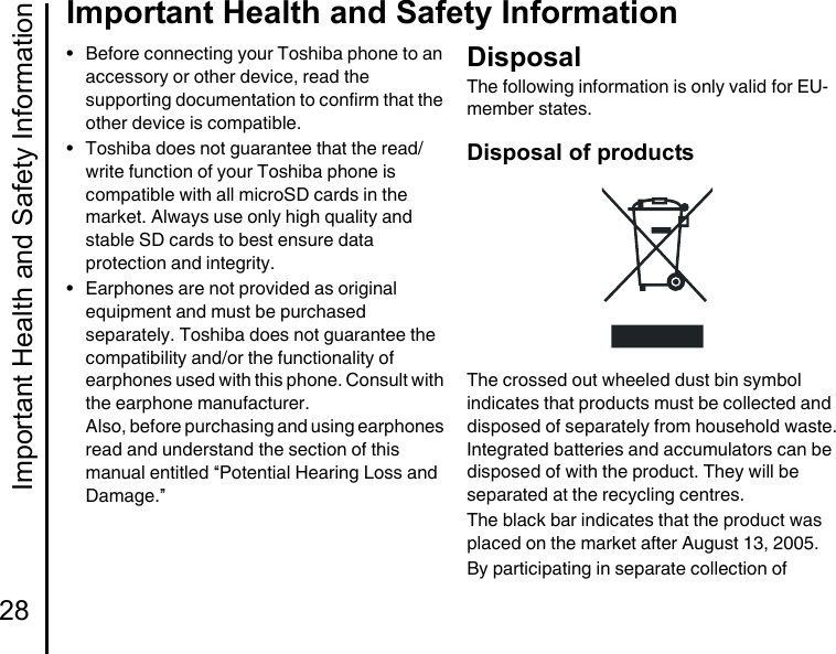 Important Health and Safety Information28Important Health and Safety Information• Before connecting your Toshiba phone to an accessory or other device, read the supporting documentation to confirm that the other device is compatible.• Toshiba does not guarantee that the read/ write function of your Toshiba phone is compatible with all microSD cards in the market. Always use only high quality and stable SD cards to best ensure data protection and integrity.• Earphones are not provided as original equipment and must be purchased separately. Toshiba does not guarantee the compatibility and/or the functionality of earphones used with this phone. Consult with the earphone manufacturer. Also, before purchasing and using earphones read and understand the section of this manual entitled “Potential Hearing Loss and Damage.”DisposalThe following information is only valid for EU-member states.Disposal of productsThe crossed out wheeled dust bin symbol indicates that products must be collected and disposed of separately from household waste. Integrated batteries and accumulators can be disposed of with the product. They will be separated at the recycling centres.The black bar indicates that the product was placed on the market after August 13, 2005.By participating in separate collection of 